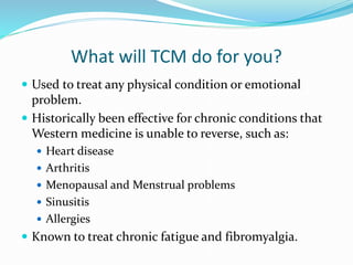 What will TCM do for you?
 Used to treat any physical condition or emotional
problem.
 Historically been effective for chronic conditions that
Western medicine is unable to reverse, such as:
 Heart disease
 Arthritis
 Menopausal and Menstrual problems
 Sinusitis
 Allergies
 Known to treat chronic fatigue and fibromyalgia.
 