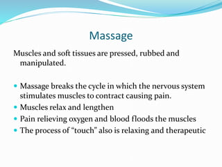 Massage
Muscles and soft tissues are pressed, rubbed and
manipulated.
 Massage breaks the cycle in which the nervous system
stimulates muscles to contract causing pain.
 Muscles relax and lengthen
 Pain relieving oxygen and blood floods the muscles
 The process of “touch” also is relaxing and therapeutic
 