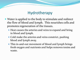 Hydrotherapy
 Water is applied to the body to stimulate and redirect
the flow of blood and lymph. This nourishes cells and
promotes regeneration of the tissues.
 Heat causes the arteries and veins to expand and bring
in blood and lymph.
 Cold make the arteries and veins constrict, pushing
blood and lymph away.
 This in-and-out movement of blood and lymph brings
fresh oxygen and nutrients and helps removes toxins and
waste.
 