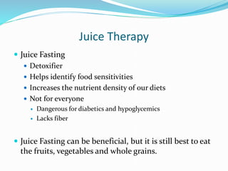 Juice Therapy
 Juice Fasting
 Detoxifier
 Helps identify food sensitivities
 Increases the nutrient density of our diets
 Not for everyone
 Dangerous for diabetics and hypoglycemics
 Lacks fiber
 Juice Fasting can be beneficial, but it is still best to eat
the fruits, vegetables and whole grains.
 