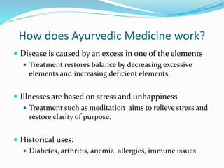 How does Ayurvedic Medicine work?
 Disease is caused by an excess in one of the elements
 Treatment restores balance by decreasing excessive
elements and increasing deficient elements.
 Illnesses are based on stress and unhappiness
 Treatment such as meditation aims to relieve stress and
restore clarity of purpose.
 Historical uses:
 Diabetes, arthritis, anemia, allergies, immune issues
 