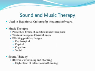 Sound and Music Therapy
 Used in Traditional Cultures for thousands of years.
 Music Therapy:
 Prescribed by board-certified music therapists
 Western European Classical music
 Effecting positive changes:
 Psychological
 Physical
 Cognitive
 Social
 Sound Therapy
 Rhythmic drumming and chanting
 Higher level of balance and self-healing
 