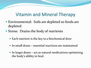 Vitamin and Mineral Therapy
 Environmental: Soils are depleted so foods are
depleted
 Stress: Drains the body of nutrients
 Each nutrient is the key to a biochemical door
 In small doses – essential reactions are maintained
 In larger doses – act as natural medications optimizing
the body’s ability to heal.
 