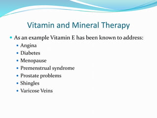 Vitamin and Mineral Therapy
 As an example Vitamin E has been known to address:
 Angina
 Diabetes
 Menopause
 Premenstrual syndrome
 Prostate problems
 Shingles
 Varicose Veins
 