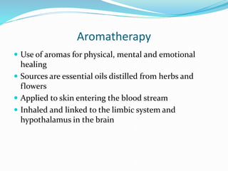 Aromatherapy
 Use of aromas for physical, mental and emotional
healing
 Sources are essential oils distilled from herbs and
flowers
 Applied to skin entering the blood stream
 Inhaled and linked to the limbic system and
hypothalamus in the brain
 