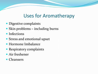 Uses for Aromatherapy
 Digestive complaints
 Skin problems – including burns
 Infections
 Stress and emotional upset
 Hormone Imbalance
 Respiratory complaints
 Air freshener
 Cleansers
 