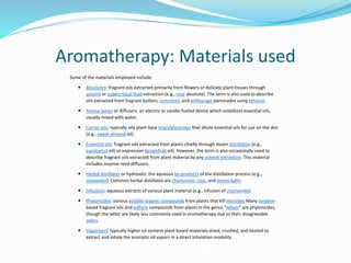 Aromatherapy: Materials used
Some of the materials employed include:
 Absolutes: fragrant oils extracted primarily from flowers or delicate plant tissues through
solvent or supercritical fluid extraction (e.g., rose absolute). The term is also used to describe
oils extracted from fragrant butters, concretes, and enfleurage pommades using ethanol.
 Aroma lamps or diffusers: an electric or candle-fueled device which volatilizes essential oils,
usually mixed with water.
 Carrier oils: typically oily plant base triacylglycerides that dilute essential oils for use on the skin
(e.g., sweet almond oil).
 Essential oils: fragrant oils extracted from plants chiefly through steam distillation (e.g.,
eucalyptus oil) or expression (grapefruit oil). However, the term is also occasionally used to
describe fragrant oils extracted from plant material by any solvent extraction. This material
includes incense reed diffusers.
 Herbal distillates or hydrosols: the aqueous by-products of the distillation process (e.g.,
rosewater). Common herbal distillates are chamomile, rose, and lemon balm.
 Infusions: aqueous extracts of various plant material (e.g., infusion of chamomile).
 Phytoncides: various volatile organic compounds from plants that kill microbes Many terpene-
based fragrant oils and sulfuric compounds from plants in the genus "Allium" are phytoncides,
though the latter are likely less commonly used in aromatherapy due to their disagreeable
odors.
 Vaporizers: typically higher oil content plant based materials dried, crushed, and heated to
extract and inhale the aromatic oil vapors in a direct inhalation modality.
 
