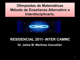 Olimpiadas de Matemáticas
Método de Enseñanza Alternativo e
        Interdisciplinario.




RESIDENCIAL 2011- INTER CAMMC
    Dr. Jaime M. Martínez Cancañón



                                     1
 