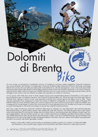 Dolomiti
di Brenta
Un tour lungo un’emozione. Localizzato intorno al massiccio roccioso delle suggestive Dolomiti di Brenta,
nel cuore protetto del Trentino Occidentale, il Dolomiti di Brenta Bike attraversa il Parco Naturale Adamello
Brenta toccando alcune delle più belle perle naturalistiche e culturali del territorio. Due i tracciati percorribili,
ideati per rispondere alle diverse anime della passione biker. Il percorso EXPERT dedicato a chi ama l’interpretazione libera della natura e il percorso FAMILY pensato per chi vuole vivere la montagna senza fretta, per le
famiglie e per coloro che non sfidano se stessi ma si godono la natura in armonia.
A tour pace with thrills from start to finish. Based around the breathtaking Brenta Dolomites, in the heart of
the protected area of Western Trentino, the Dolomiti di Brenta Bike tour winds through the Adamello Brenta
Natural Park, taking in some of the most beautiful natural and cultural gems the region has to offer. There
are two separate tours, designed to meet the needs of different categories of mountain bike enthusiast. The
EXPERT trail is for more extreme riders who want to explore the wild, natural environment, while the FAMILY tour
is designed for those eager to enjoy the mountains at a more leisurely pace, for families and those not looking
to push themselves to the limits, but simply to savoir the unspoilt natural scenery.
Eine Tour voller Emotionen. Dolomiti di Brenta Bike liegt im Gebiet um das Felsmassiv der beindruckenden
Brentadolomiten im geschützten Herzen des westlichen teils des Trentino. Die Strecke geht durch den Naturpark Adamello-Brenta und berührt einige der schönsten Natur- und Kulturjuwele des Gebiets. Es gibt zwei Tourenmöglichkeiten, die entwickelt wurde, um den unterschiendlichen Vorlieben der Biker Rechnung zu tragen.
Die EXPERT-Strecke für alle, die die Natur frei entdecken wollen, und die COUNTRY-Strecke, die für Familien und
alle gedacht ist, die ohne jegliche Eile die Berge erleben möchten und sich dabei nicht selbst herausfordern,
sondern armonisch die Natur genießen wollen.
Presso i nostri uffici turistici potrai inoltre acquistare la pratica guida con cartina “In Mountain Bike
sull’Altopiano” per scoprire ogni angolo incontaminato del nostro territorio in sella alla tua bici!

> www.dolomitibrentabike.it

 