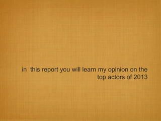 in this report you will learn my opinion on the
top actors of 2013
 