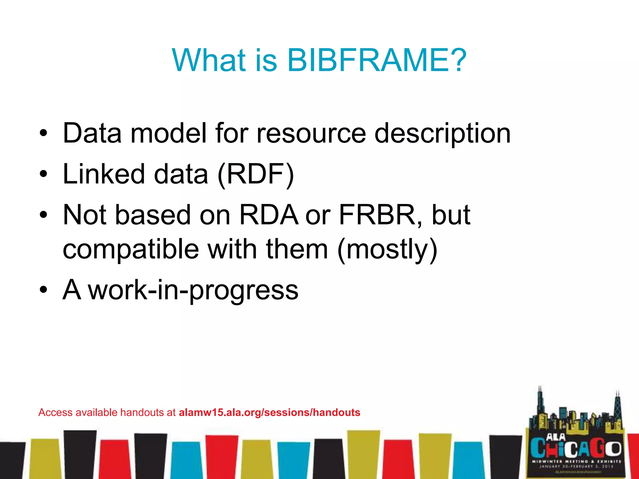 What is BIBFRAME?
• Data model for resource description
• Linked data (RDF)
• Not based on RDA or FRBR, but
compatible with them (mostly)
• A work-in-progress
Access available handouts at alamw15.ala.org/sessions/handouts
 