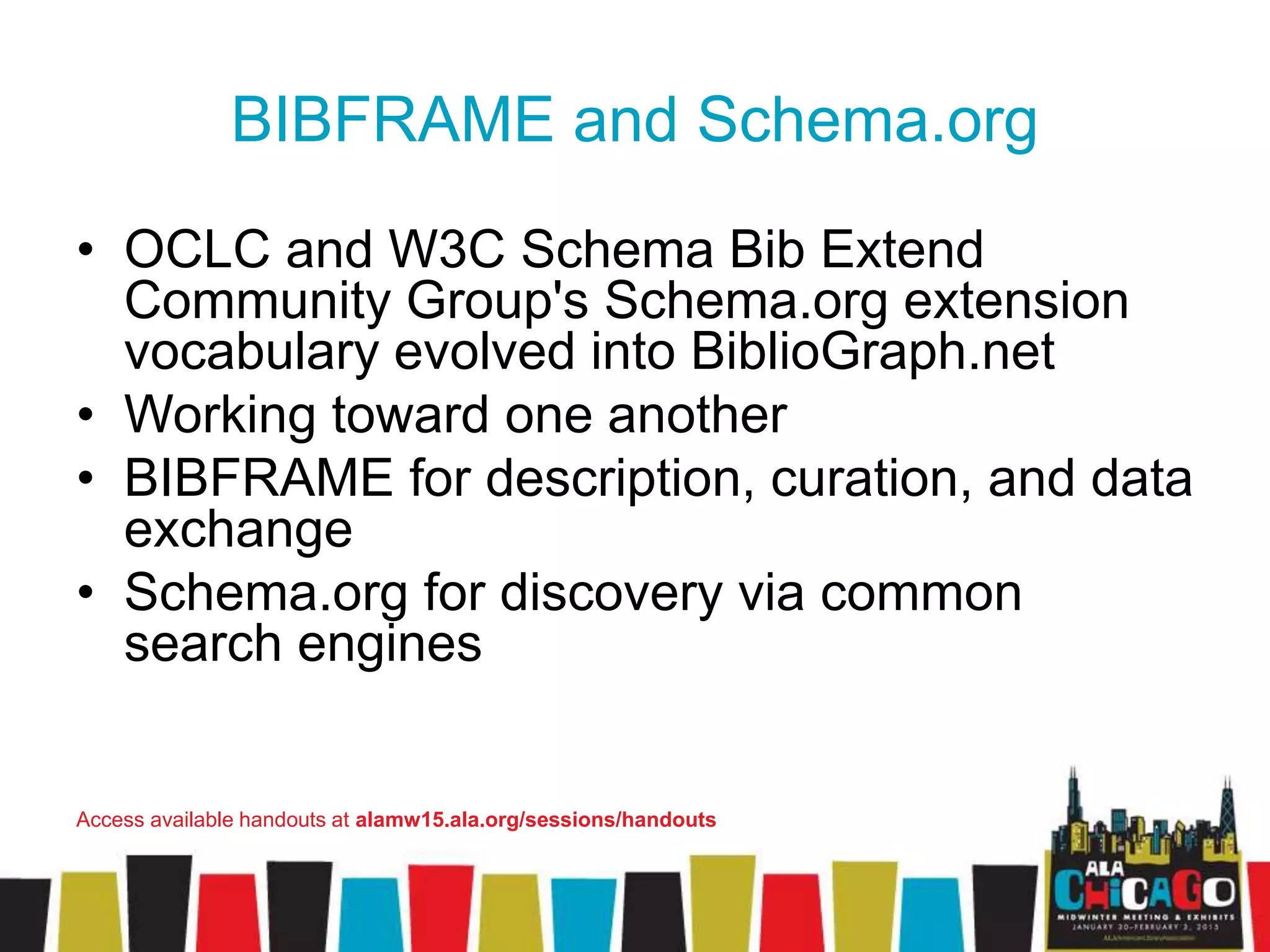 BIBFRAME and Schema.org
• OCLC and W3C Schema Bib Extend
Community Group's Schema.org extension
vocabulary evolved into BiblioGraph.net
• Working toward one another
• BIBFRAME for description, curation, and data
exchange
• Schema.org for discovery via common
search engines
Access available handouts at alamw15.ala.org/sessions/handouts
 