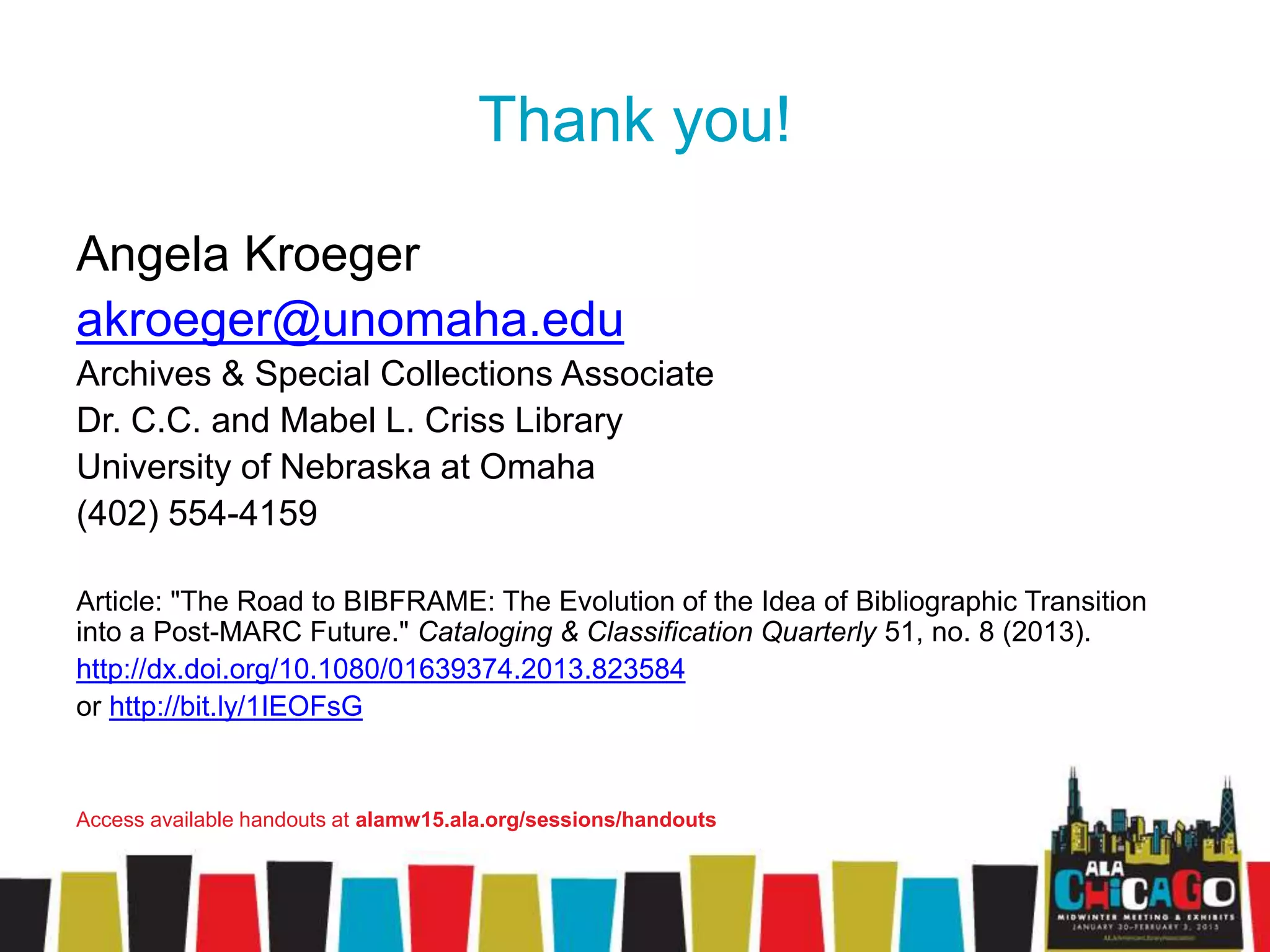Thank you!
Angela Kroeger
akroeger@unomaha.edu
Archives & Special Collections Associate
Dr. C.C. and Mabel L. Criss Library
University of Nebraska at Omaha
(402) 554-4159
Article: "The Road to BIBFRAME: The Evolution of the Idea of Bibliographic Transition
into a Post-MARC Future." Cataloging & Classification Quarterly 51, no. 8 (2013).
http://dx.doi.org/10.1080/01639374.2013.823584
or http://bit.ly/1IEOFsG
Access available handouts at alamw15.ala.org/sessions/handouts
 