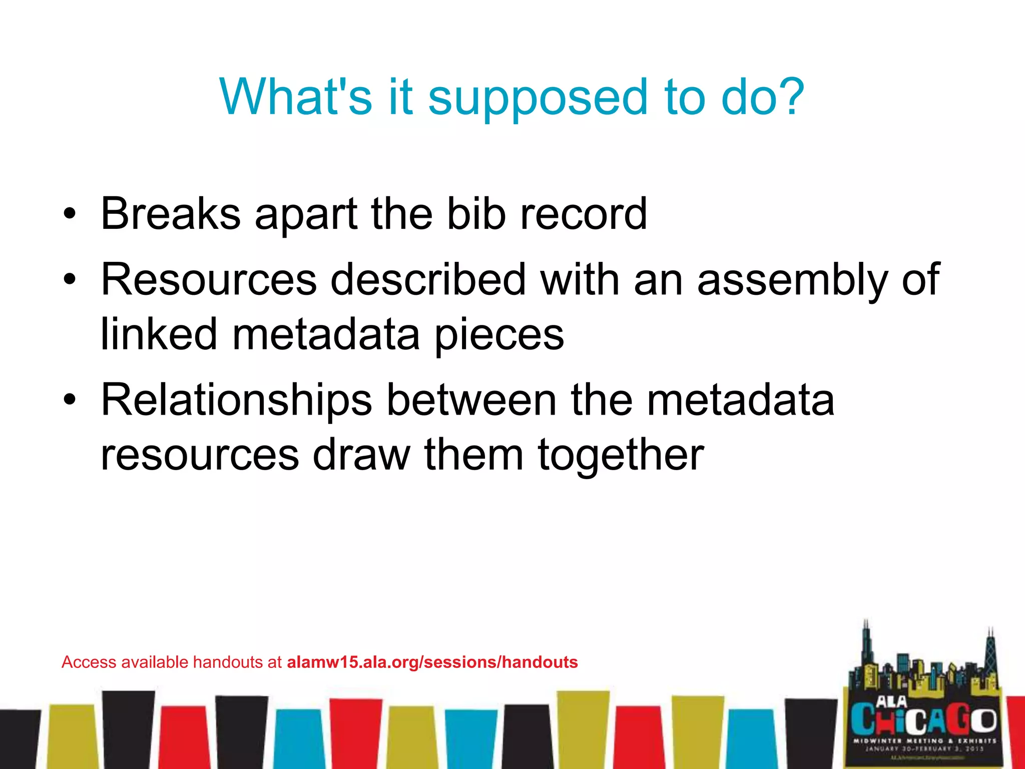 What's it supposed to do?
• Breaks apart the bib record
• Resources described with an assembly of
linked metadata pieces
• Relationships between the metadata
resources draw them together
Access available handouts at alamw15.ala.org/sessions/handouts
 