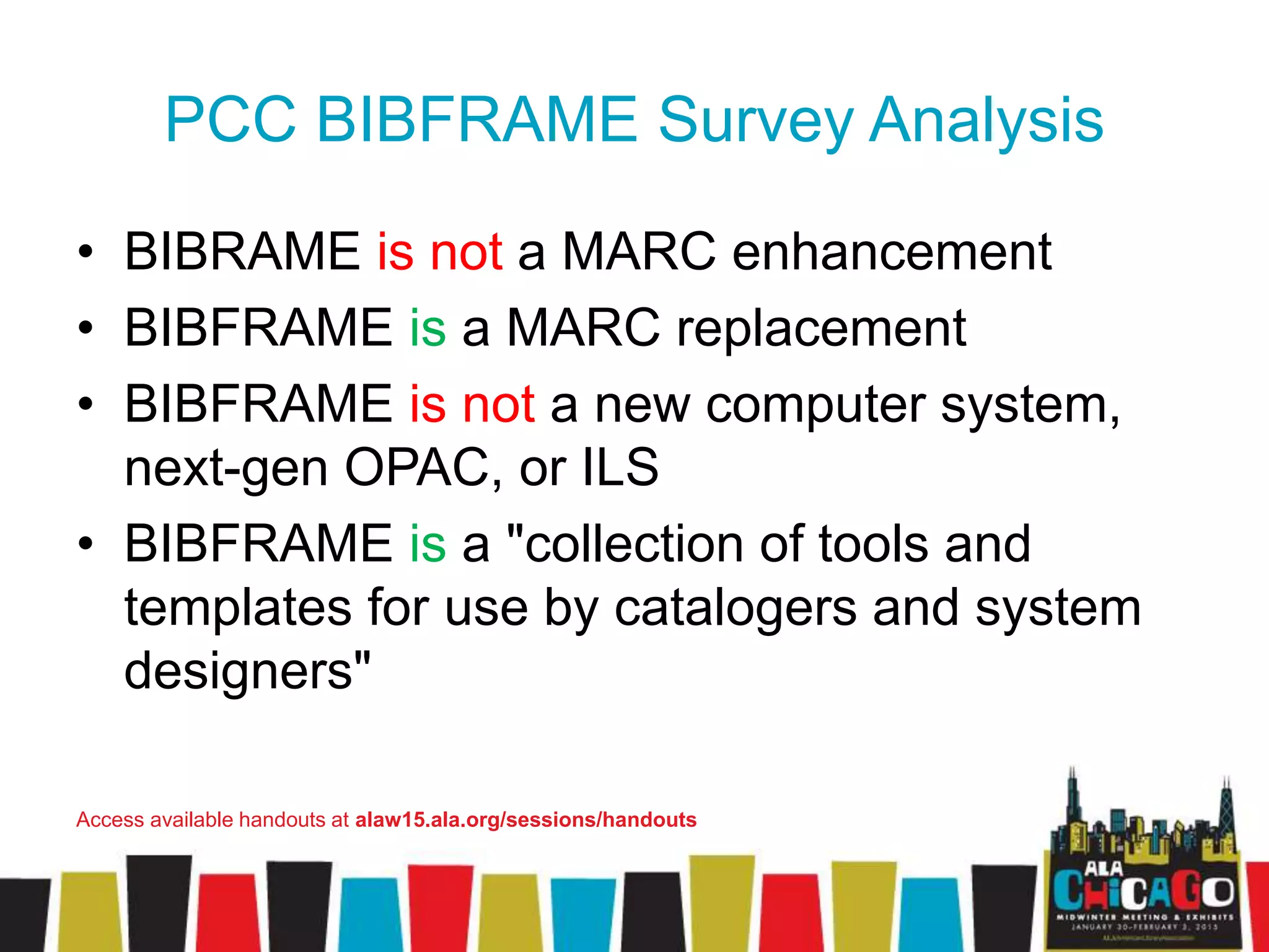 PCC BIBFRAME Survey Analysis
• BIBRAME is not a MARC enhancement
• BIBFRAME is a MARC replacement
• BIBFRAME is not a new computer system,
next-gen OPAC, or ILS
• BIBFRAME is a "collection of tools and
templates for use by catalogers and system
designers"
Access available handouts at alaw15.ala.org/sessions/handouts
 