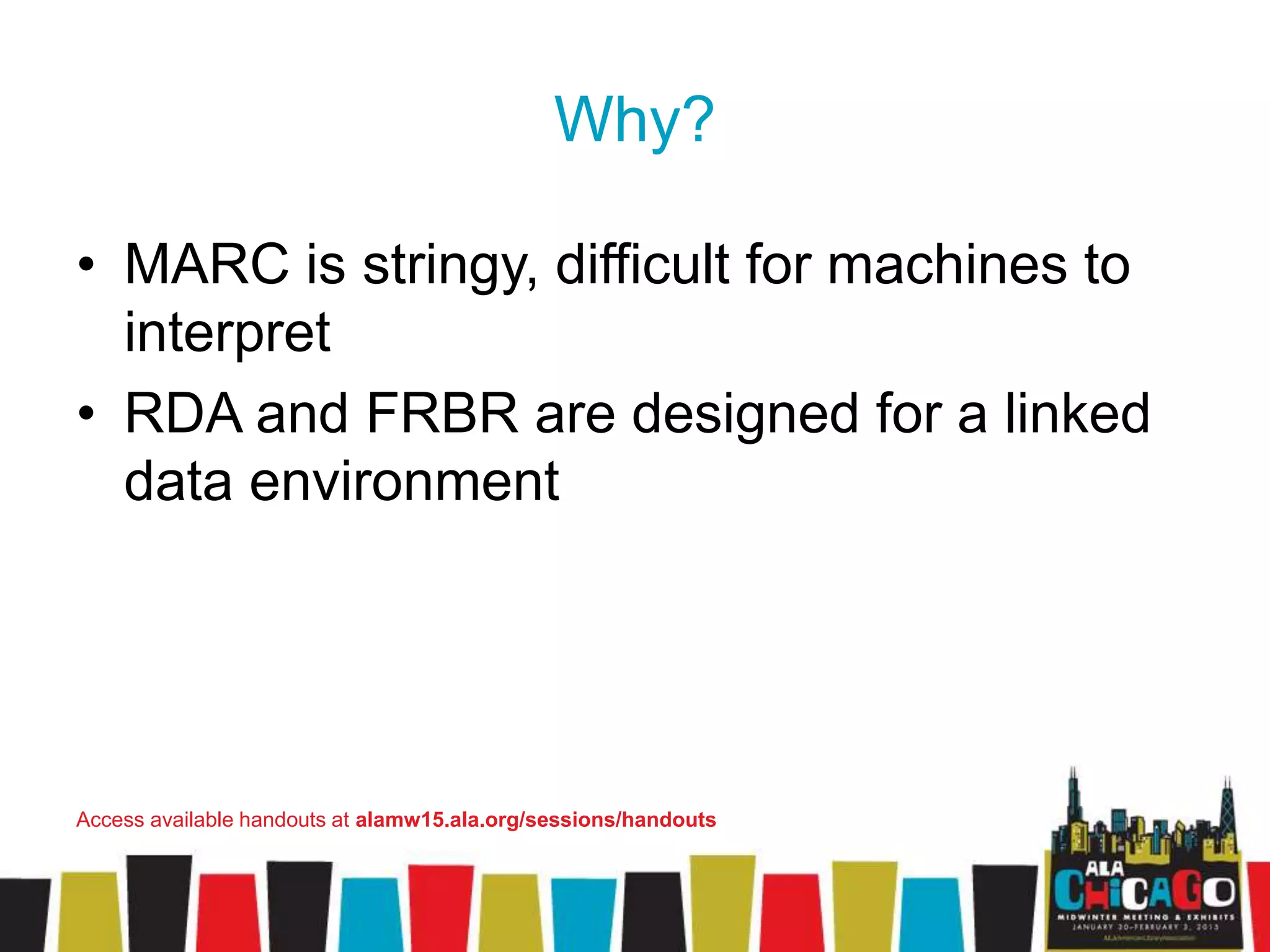 Why?
• MARC is stringy, difficult for machines to
interpret
• RDA and FRBR are designed for a linked
data environment
Access available handouts at alamw15.ala.org/sessions/handouts
 