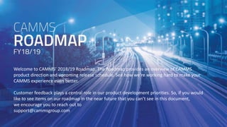 www.cammsgroup.comAustralia . New Zealand . North America . Asia . United Kingdom
Welcome to CAMMS’ 2018/19 Roadmap. The Roadmap provides an overview of CAMMS
product direction and upcoming release schedule. See how we’re working hard to make your
CAMMS experience even better.
Customer feedback plays a central role in our product development priorities. So, if you would
like to see items on our roadmap in the near future that you can’t see in this document,
we encourage you to reach out to
support@cammsgroup.com
 