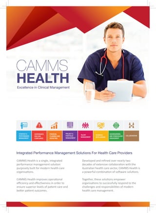 Excellence in Clinical Management
Integrated Performance Management Solutions For Health Care Providers
CAMMS
HEALTH
FINANCIAL
PLANNING AND
BUDGETING
GOVERNANCE,
RISK AND
COMPLIANCE
STRATEGY &
PERFORMANCE
MANAGEMENT
TALENT
MANAGEMENT
BUSINESS
INTELLIGENCE
PROJECT &
PORTFOLIO
MANAGEMENT
COLLABORATION
DASHBOARDING
AND STAKEHOLDER
ENGAGEMENT
CAMMS Health is a single, integrated
performance management solution
purposely built for modern health care
organisations.
CAMMS Health improves operational
eﬃciency and eﬀectiveness in order to
ensure superior levels of patient care and
better patient outcomes.
Developed and reﬁned over nearly two
decades of extensive collaboration with the
Australian health care sector, CAMMS Health is
a powerful combination of software solutions.
Together, these solutions empower
organisations to successfully respond to the
challenges and responsibilities of modern
health care management.
 