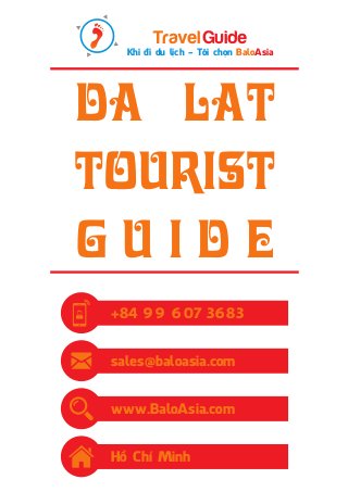 Travel Guide 
Khi đi du lịch - Tôi chọn BaloAsia 
DA LAT 
tourist 
g u i d e 
+84 99 607 3683 
sales@baloasia.com 
www.BaloAsia.com 
Hồ Chí Minh 
 