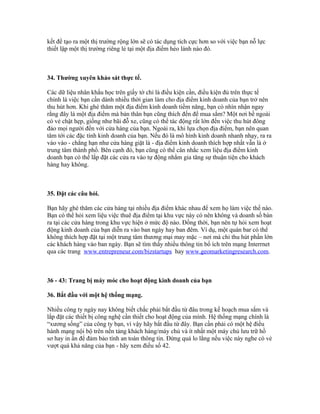 kết để tạo ra một thị trường rộng lớn sẽ có tác dụng tích cực hơn so với việc bạn nỗ lực 
thiết lập một thị trường riêng lẻ tại một địa điểm hẻo lánh nào đó. 
34. Thường xuyên khảo sát thực tế. 
Các dữ liệu nhân khẩu học trên giấy tờ chỉ là điều kiện cần, điều kiện đủ trên thực tế 
chính là việc bạn cần dành nhiều thời gian làm cho địa điểm kinh doanh của bạn trở nên 
thu hút hơn. Khi ghé thăm một địa điểm kinh doanh tiềm năng, bạn có nhìn nhận ngay 
rằng đây là một địa điểm mà bản thân bạn cũng thích đến để mua sắm? Một nơi bề ngoài 
có vẻ chật hẹp, giống như bãi đỗ xe, cũng có thể tác động rất lớn đến việc thu hút đông 
đảo mọi người đến với cửa hàng của bạn. Ngoài ra, khi lựa chọn địa điểm, bạn nên quan 
tâm tới các đặc tính kinh doanh của bạn. Nếu đó là mô hình kinh doanh nhanh nhạy, ra ra 
vào vào - chẳng hạn như cửa hàng giặt là - địa điểm kinh doanh thích hợp nhất vẫn là ở 
trung tâm thành phố. Bên cạnh đó, bạn cũng có thể cân nhắc xem liệu địa điểm kinh 
doanh bạn có thể lắp đặt các cửa ra vào tự động nhằm gia tăng sự thuận tiện cho khách 
hàng hay không. 
35. Đặt các câu hỏi. 
Bạn hãy ghé thăm các cửa hàng tại nhiều địa điểm khác nhau để xem họ làm việc thế nào. 
Bạn có thể hỏi xem liệu việc thuê địa điểm tại khu vực này có nên không và doanh số bán 
ra tại các cửa hàng trong khu vực hiện ở mức độ nào. Đồng thời, bạn nên tự hỏi xem hoạt 
động kinh doanh của bạn diễn ra vào ban ngày hay ban đêm. Ví dụ, một quán bar có thể 
không thích hợp đặt tại một trung tâm thương mại may mặc – nơi mà chỉ thu hút phần lớn 
các khách hàng vào ban ngày. Bạn sẽ tìm thấy nhiều thông tin bổ ích trên mạng Interrnet 
qua các trang www.entrepreneur.com/bizstartups hay www.geomarketingresearch.com. 
36 - 43: Trang bị máy móc cho hoạt động kinh doanh của bạn 
36. Bắt đầu với một hệ thống mạng. 
Nhiều công ty ngày nay không biết chắc phải bắt đầu từ đâu trong kế hoạch mua sắm và 
lắp đặt các thiết bị công nghệ cần thiết cho hoạt động của mình. Hệ thống mạng chính là 
“xương sống” của công ty bạn, vì vậy hãy bắt đầu từ đây. Bạn cần phải có một hệ điều 
hành mạng nội bộ trên nền tảng khách hàng/máy chủ và ít nhất một máy chủ lưu trữ hồ 
sơ hay in ấn để đảm bảo tính an toàn thông tin. Đừng quá lo lắng nếu việc này nghe có vẻ 
vượt quá khả năng của bạn - hãy xem điều số 42. 
 