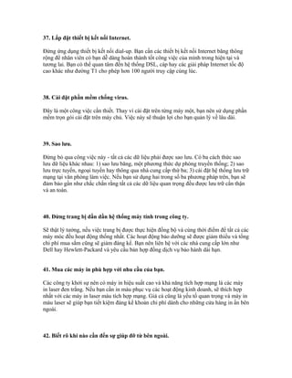 37. Lắp đặt thiết bị kết nối Internet. 
Đừng ứng dụng thiết bị kết nối dial-up. Bạn cần các thiết bị kết nối Internet băng thông 
rộng để nhân viên có bạn dễ dàng hoàn thành tốt công việc của mình trong hiện tại và 
tương lai. Bạn có thể quan tâm đến hệ thống DSL, cáp hay các giải pháp Internet tốc độ 
cao khác như đường T1 cho phép hơn 100 người truy cập cùng lúc. 
38. Cài đặt phần mềm chống virus. 
Đây là một công việc cần thiết. Thay vì cài đặt trên từng máy một, bạn nên sử dụng phần 
mềm trọn gói cài đặt trên máy chủ. Việc này sẽ thuận lợi cho bạn quản lý về lâu dài. 
39. Sao lưu. 
Đừng bỏ qua công việc này - tất cả các dữ liệu phải được sao lưu. Có ba cách thức sao 
lưu dữ liệu khác nhau: 1) sao lưu băng, một phương thức dự phòng truyền thống; 2) sao 
lưu trực tuyến, ngoại tuyến hay thông qua nhà cung cấp thứ ba; 3) cài đặt hệ thống lưu trữ 
mạng tại văn phòng làm việc. Nếu bạn sử dụng hai trong số ba phương pháp trên, bạn sẽ 
đảm bảo gần như chắc chắn rằng tất cả các dữ liệu quan trọng đều được lưu trữ cẩn thận 
và an toàn. 
40. Đừng trang bị dần dần hệ thống máy tính trong công ty. 
Sẽ thật lý tưởng, nếu việc trang bị được thực hiện đồng bộ và cùng thời điểm để tất cả các 
máy móc đều hoạt động thống nhất. Các hoạt động bảo dưỡng sẽ được giảm thiểu và tổng 
chi phí mua sắm cũng sẽ giảm đáng kể. Bạn nên liên hệ với các nhà cung cấp lớn như 
Dell hay Hewlett-Packard và yêu cầu bản hợp đồng dịch vụ bảo hành dài hạn. 
41. Mua các máy in phù hợp với nhu cầu của bạn. 
Các công ty khởi sự nên có máy in hiệu suất cao và khả năng tích hợp mạng là các máy 
in laser đen trắng. Nếu bạn cần in màu phục vụ các hoạt động kinh doanh, sẽ thích hợp 
nhất với các máy in laser màu tích hợp mạng. Giá cả cũng là yếu tố quan trọng và máy in 
màu laser sẽ giúp bạn tiết kiệm đáng kể khoản chi phí dành cho những cửa hàng in ấn bên 
ngoài. 
42. Biết rõ khi nào cần đến sự giúp đỡ từ bên ngoài. 
 