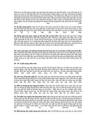 Những rủi ro khác sẽ phụ thuộc vào loại hình kinh doanh mà bạn tiến hành, ví dụ một quán ăn có 
phục vụ rượu có thể phải đối mặt với những trách nhiệm pháp lý về việc một trong số khách 
hàng của họ bị tại nạn trên đường sau khi rời nhà hàng. Tất nhiên đó là những rủi ro có tính chất 
riêng biệt và kèm theo nó là loại hình bảo hiểm dành riêng cho trách nhiệm liên quan đến các loại 
đồ uống có cồn để bảo vệ chủ nhà hàng khỏi những vụ kiện vì dịch vụ không thích hợp của họ. 
Hãy nghiên cứu kỹ lưỡng hoạt động kinh doanh để bạn quyết định lựa chọn loại hình bảo hiểm 
thích hợp nhất. 
47. Đi dạo vòng quanh. Sau khi tìm được một nhà tư vấn tốt và hiểu rõ các rủi ro kinh doanh, 
bạn hãy đánh giá một vài nhà cung cấp dịch vụ bảo hiểm và các chính sách mà họ đưa ra. Chủ 
doanh nghiệp là người chịu trách nhiệm chính về loại hình bảo hiểm họ mua và các phí bảo hiểm 
họ trả, vì thế, bạn hãy lựa chọn cẩn thận. 
48. Đừng quá chủ quan, ngay cả khi bạn đã có bảo hiểm. Một số tài sản hay trách nhiệm 
pháp lý có thể không được bảo đảm bằng bảo hiểm. Không có sản phẩm bảo hiểm nào có thể 
ngăn ngừa tất cả các rủi ro. Trong một số trường hợp, chi phí bảo hiểm còn có thể rất cao. Nếu 
vậy, bạn nên quản lý rủi ro bằng các biện pháp bảo vệ khác thích hợp hơn như hướng dẫn và 
đào tạo nhân viên làm việc an toàn. Bạn sẽ có được mức phí bảo hiểm thấp hơn, cũng như thua 
lỗ ít hơn, nếu bạn lường trước để giảm thiểu những rủi ro đáng lẽ phải mua bảo hiểm. 
49. Luôn cảnh giác với những mối đe dọa mới hay các rủi ro mà bạn có thể chưa tính đến. 
Bạn có thể cần các biện pháp bảo vệ bổ sung hay cách thức quản lý rủi ro mới. Bất luận có được 
bảo hiểm hay không, mọi rủi ro đều có thể xảy ra và khiến bạn thiệt hại không nhỏ. Một trong 
những mối lo lớn nhất hiện nay là không ít công ty tại một số địa phương không được bảo hiểm, 
nhiều công ty bị mất mát lớn từ các thảm họa thiên nhiên và đương nhiên không được bồi 
thường. 
50 - 54: Tuyển dụng nhân viên 
Trước khi bắt tay vào việc tuyển dụng, sa thải, lên kế hoạch nhân sự, tìm hiểu các quy định của 
luật lao động…bạn hãy dành thời gian để soạn thảo chiến lược nhân sự trong vòng vài ba năm 
kế tiếp. Mục tiêu của bạn là rào cản lớn thuộc lĩnh vực nhân sự: chỉ tiêu công việc không hoàn 
thành, hiệu suất kém, kiện tụng và tinh thần làm việc thấp. 
50. Làm các công việc giấy tờ. Tùy theo quốc gia, địa phương mà các quy định pháp luật điều 
chỉnh hoạt động tuyển dụng sẽ có những điều khoản khác nhau. Ngoài ra, còn nhiều thủ tục giấy 
tờ khác liên quan đến tuyển dụng mà bạn cần thực hiện. Hãy tìm hiểu kỹ lưỡng các quy định 
pháp luật để đảm bảo rằng bạn đã đáp ứng mọi yêu cầu cần thiết. 
51. Biết rõ những gì bạn đang tìm kiếm. Công việc bạn sẽ tiến hành là gì, nhân viên của bạn 
cần có những kỹ năng nào để thực hiện tốt công việc này, bạn có thể trả lương cho họ ra sao, 
các ứng viên tốt nhất có thể làm được gì cho bạn… Điều này có vẻ như chuyện hiển nhiên, 
nhưng nhiều người lại bỏ qua. Họ đưa bạn bè, người thân hay người quen vào công ty mà 
không quan tâm đến năng lực của họ một cách đầy đủ và khách quan. 
52. Tìm kiếm các nguồn tài năng khác nhau. Bạn không nên tập trung vào duy nhất một nguồn 
tuyển dụng và việc đa dạng hoá các nguồn tìm kiếm sẽ rất hữu ích. Tại các trường phổ thông và 
cao đẳng ở địa phương luôn có trung tâm việc làm, nơi bạn có thể đăng tải thông báo tuyển dụng 
và cũng là nơi để bạn tìm thấy các nhân viên tiềm năng. Những công ty khởi sự với các nguồn 
lực giới hạn thường sẽ tìm kiếm các nhân viên cao cấp tại một số nguồn không ngờ tới như 
người nhập cư, người nước ngoài… Tuy nhiên, bạn hãy hỏi xem họ đã được cấp giấy phép để 
làm việc tại địa phương chưa. 
53. Biết phỏng vấn tuyển dụng như thế nào. Bạn có thể đặt cho các ứng viên xin việc những 
 