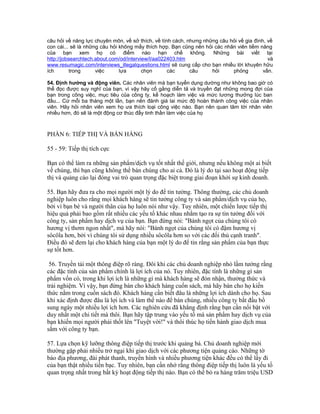 câu hỏi về năng lực chuyên môn, về sở thích, về tính cách, nhưng những câu hỏi về gia đình, về 
con cái... sẽ là những câu hỏi không mấy thích hợp. Bạn cũng nên hỏi các nhân viên tiềm năng 
của bạn xem họ có điểm nào hạn chế không. Những bài viết tại 
http://jobsearchtech.about.com/od/interview/l/aa022403.htm và 
www.resumagic.com/interviews_illegalquestions.html sẽ cung cấp cho bạn nhiều lời khuyên hữu 
ích trong việc lựa chọn các câu hỏi phỏng vấn. 
54. Định hướng và động viên. Các nhân viên mà bạn tuyển dụng dường như không bao giờ có 
thể đọc được suy nghĩ của bạn, vì vậy hãy cố gắng diễn tả và truyền đạt những mong đợi của 
bạn trong công việc, mục tiêu của công ty, kế hoạch làm việc và mức lương thưởng lúc ban 
đầu... Cứ mỗi ba tháng một lần, bạn nên đánh giá lai mức độ hoàn thành công việc của nhân 
viên. Hãy hỏi nhân viên xem họ ưa thích loại công việc nào. Bạn nên quan tâm tới nhân viên 
nhiều hơn, đó sẽ là một động cơ thúc đẩy tinh thần làm việc của họ 
PHẦN 6: TIẾP THỊ VÀ BÁN HÀNG 
55 - 59: Tiếp thị tích cực 
Bạn có thể làm ra những sản phẩm/dịch vụ tốt nhất thế giới, nhưng nếu không một ai biết 
về chúng, thì bạn cũng không thể bán chúng cho ai cả. Đó là lý do tại sao hoạt động tiếp 
thị và quảng cáo lại đóng vai trò quan trọng đặc biệt trong giai đoạn khởi sự kinh doanh. 
55. Bạn hãy đưa ra cho mọi người một lý do để tin tưởng. Thông thường, các chủ doanh 
nghiệp luôn cho rằng mọi khách hàng sẽ tin tưởng công ty và sản phẩm/dịch vụ của họ, 
bởi vì bạn bè và người thân của họ luôn nói như vậy. Tuy nhiên, một chiến lược tiếp thị 
hiệu quả phải bao gồm rất nhiều các yếu tố khác nhau nhằm tạo ra sự tin tưởng đối với 
công ty, sản phẩm hay dịch vụ của bạn. Bạn đừng nói: "Bánh ngọt của chúng tôi có 
hương vị thơm ngon nhất", mà hãy nói: "Bánh ngọt của chúng tôi có đậm hương vị 
sôcôla hơn, bởi vì chúng tôi sử dụng nhiều sôcôla hơn so với các đối thủ cạnh tranh". 
Điều đó sẽ đem lại cho khách hàng của bạn một lý do để tin rằng sản phẩm của bạn thực 
sự tốt hơn. 
56. Truyền tải một thông điệp rõ ràng. Đôi khi các chủ doanh nghiệp nhỏ lầm tưởng rằng 
các đặc tính của sản phẩm chính là lợi ích của nó. Tuy nhiên, đặc tính là những gì sản 
phẩm vốn có, trong khi lợi ích là những gì mà khách hàng sẽ đón nhận, thưởng thức và 
trải nghiệm. Vì vậy, bạn đừng bán cho khách hàng cuốn sách, mà hãy bán cho họ kiến 
thức nằm trong cuốn sách đó. Khách hàng cần biết đâu là những lợi ích dành cho họ. Sau 
khi xác định được đâu là lợi ích và làm thế nào để bán chúng, nhiều công ty bắt đầu bổ 
sung ngày một nhiều lợi ích hơn. Các nghiên cứu đã khẳng định rằng bạn cần nổi bật với 
duy nhất một chi tiết mà thôi. Bạn hãy tập trung vào yếu tố mà sản phẩm hay dịch vụ của 
bạn khiến mọi người phải thốt lên "Tuyệt vời!" và thôi thúc họ tiến hành giao dịch mua 
sắm với công ty bạn. 
57. Lựa chọn kỹ lưỡng thông điệp tiếp thị trước khi quảng bá. Chủ doanh nghiệp mới 
thường gặp phải nhiều trở ngại khi giao dịch với các phương tiện quảng cáo. Những tờ 
báo địa phương, đài phát thanh, truyền hình và nhiều phương tiện khác đều có thể lấy đi 
của bạn thật nhiều tiền bạc. Tuy nhiên, bạn cần nhớ rằng thông điệp tiếp thị luôn là yếu tố 
quan trọng nhất trong bất kỳ hoạt động tiếp thị nào. Bạn có thể bỏ ra hàng trăm triệu USD 
 