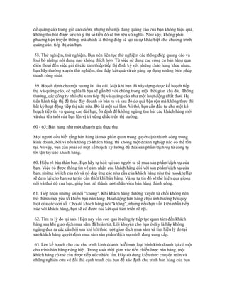 để quảng cáo trong giờ cao điểm, nhưng nếu nội dung quảng cáo của bạn không hiệu quả, 
không thu hút được sự chú ý thì số tiền đó sẽ trở nên vô nghĩa. Như vậy, không phải 
phương tiện truyền thông, mà chính là thông điệp sẽ tạo ra sự khác biệt cho chương trình 
quảng cáo, tiếp thị của bạn. 
58. Thử nghiệm, thử nghiệm. Bạn nên liên tục thử nghiệm các thông điệp quảng cáo và 
loại bỏ những nội dung nào không thích hợp. Từ việc sử dụng các công cụ bán hàng qua 
điện thoại đến việc gửi đi các tấm thiệp tiếp thị định kỳ với những chào hàng khác nhau, 
bạn hãy thường xuyên thử nghiệm, thu thập kết quả và cố gắng áp dụng những biện pháp 
thành công nhất. 
59. Hoạch định cho một tương lai lâu dài. Một khi bạn đã xây dựng được kế hoạch tiếp 
thị và quảng cáo, có nghĩa là bạn sẽ gắn bó với chúng trong một thời gian khá dài. Thông 
thường, các công ty nhỏ chỉ xem tiếp thị và quảng cáo như một hoạt động nhất thời. Họ 
tiến hành tiếp thị để thúc đẩy doanh số bán ra và sau đó do quá bận rộn mà không thực thi 
bất kỳ hoạt động tiếp thị nào nữa. Đó là một sai lầm. Vì thế, bạn cần đầu tư cho một kế 
hoạch tiếp thị và quảng cáo dài hạn, ổn định để không ngừng thu hút các khách hàng mới 
và đưa tên tuổi của bạn lên vị trí vững chắc trên thị trường. 
60 - 65: Bán hàng như một chuyên gia thực thụ 
Mọi người đều biết rằng bán hàng là một phần quan trọng quyết định thành công trong 
kinh doanh, bởi vì nếu không có khách hàng, thì không một doanh nghiệp nào có thể tồn 
tại. Vì vậy, bạn cần phải có một kế hoạch kỹ lưỡng để đưa sản phẩm/dịch vụ từ công ty 
tới tận tay các khách hàng. 
60. Hiểu rõ bản thân bạn. Bạn hãy tự hỏi: tại sao người ta sẽ mua sản phẩm/dịch vụ của 
bạn. Việc có được thông tin về cảm nhận của khách hàng đối với sản phẩm/dịch vụ của 
bạn, những lợi ích của nó và nó đáp ứng các nhu cầu của khách hàng như thế nào&hellip 
sẽ đem lại cho bạn sự tự tin cần thiết khi bán hàng. Và sự tự tin đó sẽ thể hiện qua giọng 
nói và thái độ của bạn, giúp bạn trở thành một nhân viên bán hàng thành công. 
61. Tiếp nhận những lời nói "không". Khi khách hàng thường xuyên từ chối không nên 
trở thành một yếu tố khiến bạn nản lòng. Hoạt động bán hàng chịu ảnh hưởng bởi quy 
luật của các con số. Cho dù khách hàng nói "không", nhưng nếu bạn vẫn kiên nhẫn tiếp 
xúc với khách hàng, bạn sẽ có được các kết quả tiến triển rõ rệt. 
62. Tìm ra lý do tại sao. Hiện nay vẫn còn quá ít công ty tiếp tục quan tâm đến khách 
hàng sau khi giao dịch mua sắm đã hoàn tất. Lời khuyên cho bạn ở đây là hãy không 
ngừng đưa ra các câu hỏi sau khi kết thúc một giao dịch mua sắm và tìm hiểu lý do tại 
sao khách hàng quyết định mua sảm sản phẩm/dịch vụ mình đang cung cấp. 
63. Lên kế hoạch cho các chu trình kinh doanh. Mỗi một loại hình kinh doanh lại có một 
chu trình bán hàng riêng biệt. Trong suốt thời gian xúc tiến chiến lược bán hàng, một 
khách hàng có thể cần được tiếp xúc nhiều lần. Hãy sử dụng kiến thức chuyên môn và 
những nghiên cứu về đối thủ cạnh tranh của bạn để xác định chu trình bán hàng của bạn 
 