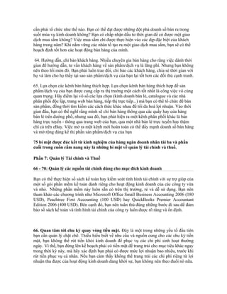 cần phải tổ chức như thế nào. Bạn có thể đạt được những đột phá doanh số bán ra trong 
suốt mùa vụ kinh doanh không? Bạn có chấp nhận đầu tư thời gian để có được một giao 
dịch mua sắm không? Việc mua sắm chỉ được thực hiện vào các dịp đặc biệt của khách 
hàng trong năm? Khi nắm vững các nhân tố tạo ra một giao dịch mua sắm, bạn sẽ có thể 
hoạch định tốt hơn các hoạt động bán hàng của mình. 
64. Hướng dẫn, chỉ bảo khách hàng. Nhiều chuyên gia bán hàng cho rằng việc dành thời 
gian để hướng dẫn, tư vấn khách hàng về sản phẩm/dịch vụ là lãng phí. Nhưng bạn không 
nên theo lối mòn đó. Bạn phải luôn trao đổi, chỉ bảo các khách hàng, chia sẻ thời gian với 
họ và làm cho họ thấy tại sao sản phẩm/dịch vụ của bạn lại tốt hơn các đối thủ cạnh tranh. 
65. Lựa chọn các kênh bán hàng thích hợp. Lựa chọn kênh bán hàng thích hợp để sản 
phẩm/dịch vụ của bạn được cung cấp ra thị trường một cách tốt nhất là công việc vô cùng 
quan trọng. Hãy điểm lại vô số các lựa chọn (kinh doanh bán lẻ, catalogue và các nhà 
phân phối độc lập, trang web bán hàng, tiếp thị trực tiếp...) mà bạn có thể tổ chức để bán 
sản phẩm, đồng thời tìm kiếm các cách thức khác nhau để tối đa hoá lợi nhuận. Vào thời 
gian đầu, bạn có thể nghĩ rằng mình sẽ chỉ bán hàng thông qua các quầy hay cửa hàng 
bán lẻ trên đường phố, nhưng sau đó, bạn phát hiện ra một kênh phân phối khác là bán 
hàng trực tuyến - thông qua trang web của bạn, qua một nhà bán lẻ trực tuyến hay thậm 
chí cả trên eBay. Việc mở ra một kênh mới hoàn toàn có thể đẩy mạnh doanh số bán hàng 
và mở rộng đáng kể thị phần sản phẩm/dịch vụ của bạn 
75 bí mật được đúc kết từ kinh nghiệm của hàng ngàn doanh nhân tài ba và phần 
cuối trong cuốn cẩm nang này là những bí mật về quản lý tài chính và thuế. 
Phần 7: Quản lý Tài chính và Thuế 
66 - 70: Quản lý các nguồn tài chính dùng cho mục đích kinh doanh 
Bạn có thể thực hiện sổ sách kế toán hay kiểm soát tình hình tài chính với sự trợ giúp của 
một số gói phần mềm kế toán dành riêng cho hoạt động kinh doanh của các công ty vừa 
và nhỏ. Những phần mềm này luôn sẵn có trên thị trường, rẻ và dễ sử dụng. Bạn nên 
tham khảo các chương trình như Microsoft Office Small Business Accounting 2006 (180 
USD), Peachtree First Accounting (100 USD) hay QuickBooks Premier Accountant 
Edition 2006 (400 USD). Bên cạnh đó, bạn nên tuân thủ đúng những bước đi sau để đảm 
bảo sổ sách kế toán và tình hình tài chính của công ty luôn được rõ ràng và ổn định. 
66. Quan tâm tới chu kỳ quay vòng tiền mặt. Đây là một trong những yếu tố đầu tiên 
bạn cần quản lý chặt chẽ. Thiếu hiểu biết về nhu cầu và nguồn cung cho các chu kỳ tiền 
mặt, bạn không thể rút tiền khỏi kinh doanh để phục vụ các chi phí sinh hoạt thường 
ngày. Vì thế, bạn đừng lên kế hoạch phải có tiền mặt để trang trải cho mục tiêu khác ngay 
trong thời kỳ này, mà hãy xác định bạn phải có được mức lợi nhuận bao nhiêu, trước khi 
rút tiền phục vụ cá nhân. Nếu bạn cảm thấy không thể trang trải các chi phí riêng từ lợi 
nhuận thu được của hoạt động kinh doanh đang khởi sự, bạn không nên theo đuổi nó nữa. 
 