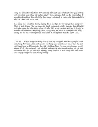 cùng các khoản thuế tiết kiệm được cho một kế hoạch nghỉ hưu thích hợp. Quy định tại 
mỗi nơi sẽ rất khác nhau, hãy nghiên cứu kỹ lưỡng các quy định của địa phương bạn để 
đảm bảo rằng những đồng tiền kiếm được trong kinh doanh sẽ không phải dành quá nhiều 
cho các khoản thuế lúc về hưu. 
Sau cùng, cuộc sống trên thương trường đặt ra cho bạn đầy rẫy sự lựa chọn trong bước 
khởi sự kinh doanh. Nếu bạn muốn trở thành chủ doanh nghiệp, bạn nên dành đôi chút 
thời gian quan tâm đến những công việc cần thiết trong gia đoạn khởi sự. Việc này sẽ 
đem lại cho bạn nhiều cơ hội quý giá để có được tiền bạc, quan hệ, địa vị và danh tiếng,... 
những thứ mà bạn sẽ không thể có, hoặc có rất ít, nếu bạn làm thuê cho người khác. 
Toàn bộ 75 bí mật trong cẩm nang khởi sự trên đây không hề được bịa đặt ngẫu nhiên, 
mà chúng được đúc kết từ kinh nghiệm của hàng ngàn doanh nhân tài ba trên thế giới. 
Mỗi người một vẻ, không ai làm được tất cả những điều trên, song bạn nên quan tâm tới 
chúng để rồi cộng thêm một chút bản lĩnh, tháo vát, óc sáng tạo và kết hợp với các điều 
kiện thiên thời, địa lợi, nhân hoà, những ý tưởng ban đầu sẽ mau chóng phát triển thành 
một công ty vững mạnh trên thương trường 
