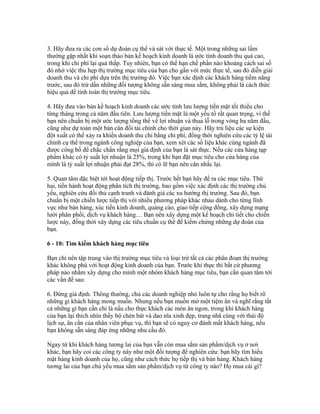 3. Hãy đưa ra các con số dự đoán cụ thể và sát với thực tế. Một trong những sai lầm 
thường gặp nhất khi soạn thảo bản kế hoạch kinh doanh là ước tính doanh thu quá cao, 
trong khi chi phí lại quá thấp. Tuy nhiên, bạn có thể hạn chế phần nào khoảng cách sai số 
đó nhờ việc thu hẹp thị trường mục tiêu của bạn cho gần với mức thực tế, sau đó diễn giải 
doanh thu và chi phí dựa trên thị trường đó. Việc bạn xác định các khách hàng tiềm năng 
trước, sau đó trừ dần những đối tượng không sẵn sàng mua sắm, không phải là cách thức 
hiệu quả để tính toán thị trường mục tiêu. 
4. Hãy đưa vào bản kế hoạch kinh doanh các ước tính lưu lượng tiền mặt tối thiểu cho 
từng tháng trong cả năm đầu tiên. Lưu lượng tiền mặt là một yếu tố rất quan trọng, vì thế 
bạn nên chuẩn bị một ước lượng tổng thể về lợi nhuận và thua lỗ trong vòng ba năm đầu, 
cũng như dự toán một bản cân đối tài chính cho thời gian này. Hãy trù liệu các sự kiện 
đột xuất có thể xảy ra khiến doanh thu chỉ bằng chi phí, đồng thời nghiên cứu các tỷ lệ tài 
chính cụ thể trong ngành công nghiệp của bạn, xem xét các số liệu khác cùng ngành đã 
được công bố để chắc chắn rằng mọi giả định của bạn là sát thực. Nếu các cửa hàng tạp 
phẩm khác có tỷ suất lợi nhuận là 25%, trong khi bạn đặt mục tiêu cho cửa hàng của 
mình là tỷ suất lợi nhuận phải đạt 28%, thì có lẽ bạn nên cân nhắc lại. 
5. Quan tâm đặc biệt tới hoạt động tiếp thị. Trước hết bạn hãy đề ra các mục tiêu. Thứ 
hai, tiến hành hoạt động phân tích thị trường, bao gồm việc xác định các thị trường chủ 
yếu, nghiên cứu đối thủ cạnh tranh và đánh giá các xu hướng thị trường. Sau đó, bạn 
chuẩn bị một chiến lược tiếp thị với nhiều phương pháp khác nhau dành cho từng lĩnh 
vực như bán hàng, xúc tiến kinh doanh, quảng cáo, giao tiếp cộng đồng, xây dựng mạng 
lưới phân phối, dịch vụ khách hàng… Bạn nên xây dựng một kế hoạch chi tiết cho chiến 
lược này, đồng thời xây dựng các tiêu chuẩn cụ thể để kiểm chứng những dự đoán của 
bạn. 
6 - 10: Tìm kiếm khách hàng mục tiêu 
Bạn chỉ nên tập trung vào thị trường mục tiêu và loại trừ tất cả các phân đoạn thị trường 
khác không phù với hoạt động kinh doanh của bạn. Trước khi thực thi bất cứ phương 
pháp nào nhằm xây dựng cho mình một nhóm khách hàng mục tiêu, bạn cần quan tâm tới 
các vấn đề sau: 
6. Đừng giả định. Thông thường, chủ các doanh nghiệp nhỏ luôn tự cho rằng họ biết rõ 
những gì khách hàng mong muốn. Nhưng nếu bạn muốn mở một tiệm ăn và nghĩ rằng tất 
cả những gì bạn cần chỉ là nấu cho thực khách các món ăn ngon, trong khi khách hàng 
của bạn lại thích nhìn thấy bộ chén bát và dao nĩa xinh đẹp, trang nhã cùng với thái độ 
lịch sự, ân cần của nhân viên phục vụ, thì bạn sẽ có nguy cơ đánh mất khách hàng, nếu 
bạn không sẵn sàng đáp ứng những nhu cầu đó. 
Ngay từ khi khách hàng tương lai của bạn vẫn còn mua sắm sản phẩm/dịch vụ ở nơi 
khác, bạn hãy coi các công ty này như một đối tượng để nghiên cứu: bạn hãy tìm hiểu 
mặt hàng kinh doanh của họ, cũng như cách thức họ tiếp thị và bán hàng. Khách hàng 
tương lai của bạn chủ yếu mua sắm sản phẩm/dịch vụ từ công ty nào? Họ mua cái gì? 
 