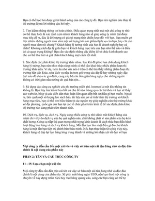 Bạn có thể học hỏi được gì từ thành công của các công ty đó. Bạn nên nghiên cứu thực tế 
thị trường để trả lời những câu hỏi này. 
7. Tìm kiếm những thông tin hoàn chỉnh. Điều quan trọng nhất mà một chủ công ty nhỏ 
có thể thực hiện là xác định xem nhóm khách hàng nào sẽ giúp công ty mình đạt được 
mục tiêu đề ra, đâu là đối tượng có giá trị mang tính chiến lược đối với bạn. Bạn muốn có 
thật nhiều những người mua sắm một số lượng lớn sản phẩm/dịch vụ của bạn, hay chỉ cần 
người mua sắm nói chung? Khách hàng lý tưởng nhất của bạn là doanh nghiệp hay cá 
nhân? Khoảng cách địa lý giữa bạn và khách hàng mục tiêu của bạn như thế nào và điều 
đó có quan trọng không? Bạn cần xác định những đặc điểm để tổ chức kinh doanh sao 
cho có thể thu hút và giữ chân khách hàng một cách tốt nhất. 
8. Xác định các phân khúc thị trường khác nhau. Sau khi đã phác họa chân dung khách 
hàng lý tưởng, bạn nên nhìn nhận rằng mình có thể cần khai thác nhiều phân đoạn thị 
trường khác nữa. Ví dụ, tiệm ăn nhỏ vừa nói ở trên có thể tìm thấy những phân đoạn thị 
trường hấp dẫn khác, như dịch vụ nấu ăn trọn gói trong các dịp lễ hay những ngày đặc 
biệt nào đó cho các gia đình, cung cấp bữa ăn đơn giản hàng ngày cho những người 
không có thời gian nấu nướng do quá bận rộn... 
9. Sử dụng các công cụ nghiên cứu thị trường miễn phí. Internet là một kho thông tin 
khổng lồ. Bạn hãy tìm kiếm theo bất cứ chủ đề nào thông qua các từ khóa và bạn sẽ thấy 
các website, blog và các diễn đàn thảo luận liên quan đến bất cứ điều gì bạn muốn. Ngoài 
ra, bên cạnh một số lượng lớn sách báo, tài liệu sẵn có về tình hình thị trường và khách 
hàng mục tiêu, bạn có thể tìm hiểu thêm từ các nguồn trợ giúp nghiên cứu thị trường khác 
về địa phương, quốc gia của bạn tại các tổ chức phát triển kinh tế để xác định phân khúc 
thị trường nào đang phát triển nhanh nhất. 
10. Dịch vụ, dịch vụ, dịch vụ. Ngày càng nhiều công ty nhỏ đánh mất khách hàng của 
mình chỉ vì lý do dịch vụ của họ quá nghèo nàn, chứ không phải vì sản phẩm của họ kém 
chất lượng. Công cụ tiếp thị quan trọng nhất trong kinh doanh là cách thức bạn điều hành 
hoạt động bán hàng và dịch vụ khách hàng. Mỗi lần bạn làm một điều gì đó cho khách 
hàng là một lần bạn tiếp thị chính bản thân mình. Nếu bạn thực hiện tốt công việc này, 
khách hàng sẽ đáp lại bạn bằng lòng trung thành và những lời nhận xét tốt đẹp về bạn 
Mọi công ty đều cần đến một cái tên và việc sở hữu một cái tên đáng nhớ và độc đáo 
chính là nội dung của phần này 
PHẦN 2: TÊN VÀ CẤU TRÚC CÔNG TY 
11 - 15: Lựa chọn một cái tên 
Mọi công ty đều cần đến một cái tên và việc sở hữu một cái tên đáng nhớ và độc đáo 
chính là nội dung của phần này. Sẽ phải mất hàng ngàn USD, nếu bạn thuê một công ty 
chuyên về xây dựng nhãn hiệu hay một hãng quảng cáo, song các bạn cũng có thể tự 
 