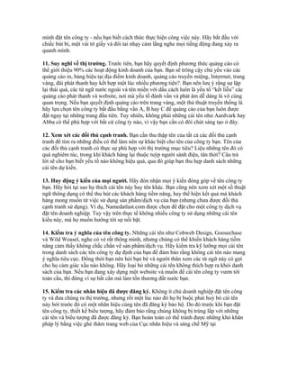 mình đặt tên công ty - nếu bạn biết cách thức thực hiện công việc này. Hãy bắt đầu với 
chiếc bút bi, một vài tờ giấy và đôi tai nhạy cảm lắng nghe mọi tiếng động đang xảy ra 
quanh mình. 
11. Suy nghĩ về thị trường. Trước tiên, bạn hãy quyết định phương thức quảng cáo có 
thể giới thiệu 90% các hoạt động kinh doanh của bạn. Bạn sẽ trông cậy chủ yếu vào các 
quảng cáo in, bảng hiệu tại địa điểm kinh doanh, quảng cáo truyền miệng, Interrnet, trang 
vàng, đài phát thanh hay kết hợp một lúc nhiều phương tiện?. Bạn nên lưu ý rằng sự lặp 
lại thái quá, các từ ngữ nước ngoài và tên miền với dấu cách luôn là yếu tố “kết liễu” các 
quảng cáo phát thanh và website, nơi mà yếu tố đánh vần và phát âm dễ dàng là vô cùng 
quan trọng. Nếu bạn quyết định quảng cáo trên trang vàng, một thủ thuật truyền thống là 
hãy lựa chọn tên công ty bắt đầu bằng vần A, B hay C để quảng cáo của bạn luôn được 
đặt ngay tại những trang đầu tiên. Tuy nhiên, không phải những cái tên như Aardvark hay 
Abba có thể phù hợp với bất cứ công ty nào, vì vậy bạn cần có đôi chút sáng tạo ở đây. 
12. Xem xét các đối thủ cạnh tranh. Bạn cần thu thập tên của tất cả các đối thủ cạnh 
tranh để tìm ra những điều có thể làm nên sự khác biệt cho tên của công ty bạn. Tên của 
các đối thủ cạnh tranh có thực sự phù hợp với thị trường mục tiêu? Liệu những tên đó có 
quá nghiêm túc, trong khi khách hàng lại thuộc tuýp người sành điệu, tân thời? Câu trả 
lời sẽ cho bạn biết yếu tố nào không hiệu quả, qua đó giúp bạn thu hẹp danh sách những 
cái tên dự kiến. 
13. Huy động ý kiến của mọi người. Hãy đón nhận mọi ý kiến đóng góp về tên công ty 
bạn. Hãy hỏi tại sao họ thích cái tên này hay tên khác. Bạn cũng nên xem xét một số thuật 
ngữ thông dụng có thể thu hút các khách hàng tiềm năng, hay thể hiện kết quả mà khách 
hàng mong muốn từ việc sử dụng sản phẩm/dịch vụ của bạn (nhưng chưa được đối thủ 
cạnh tranh sử dụng). Ví dụ, Namedatlast.com được chọn để đặt cho một công ty dịch vụ 
đặt tên doanh nghiệp. Tuy vậy trên thực tế không nhiều công ty sử dụng những cái tên 
kiểu này, mà họ muốn hướng tới sự nổi bật. 
14. Kiểm tra ý nghĩa của tên công ty. Những cái tên như Cobweb Design, Goosechase 
và Wild Weasel, nghe có vẻ rất thông minh, nhưng chúng có thể khiến khách hàng tiềm 
năng cảm thấy không chắc chắn về sản phẩm/dịch vụ. Hãy kiểm tra kỹ lưỡng mọi cái tên 
trong danh sách các tên công ty dự định của bạn để đảm bảo rằng không cái tên nào mang 
ý nghĩa tiêu cực. Đồng thời bạn nên hỏi bạn bè và người thân xem các từ ngữ này có gợi 
cho họ cảm giác xấu nào không. Hãy loại bỏ những cái tên không thích hợp ra khỏi danh 
sách của bạn. Nếu bạn đang xây dựng một website và muốn để cái tên công ty vươn tới 
toàn cầu, thì đừng vì sự bất cẩn mà làm tổn thương đất nước bạn. 
15. Kiểm tra các nhãn hiệu đã được đăng ký. Không ít chủ doanh nghiệp đặt tên công 
ty và đưa chúng ra thị trường, nhưng rồi một lúc nào đó họ bị buộc phải huỷ bỏ cái tên 
này bởi trước đó có một nhãn hiệu cùng tên đã đăng ký bảo hộ. Do đó trước khi bạn đặt 
tên công ty, thiết kế biểu tượng, hãy đảm bảo rằng chúng không bị trùng lắp với những 
cái tên và biểu tượng đã được đăng ký. Bạn hoàn toàn có thể tránh được những khó khăn 
pháp lý bằng việc ghé thăm trang web của Cục nhãn hiệu và sáng chế Mỹ tại 
 