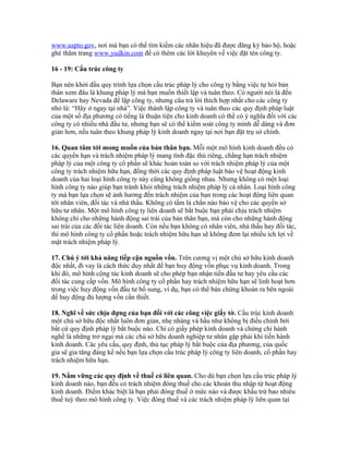 www.uspto.gov, nơi mà bạn có thể tìm kiếm các nhãn hiệu đã được đăng ký bảo hộ, hoặc 
ghé thăm trang www.yudkin.com để có thêm các lời khuyên về việc đặt tên công ty. 
16 - 19: Cấu trúc công ty 
Bạn nên khởi đầu quy trình lựa chọn cấu trúc pháp lý cho công ty bằng việc tự hỏi bản 
thân xem đâu là khung pháp lý mà bạn muốn thiết lập và tuân theo. Có người nói là đến 
Delaware hay Nevada để lập công ty, nhưng câu trả lời thích hợp nhất cho các công ty 
nhỏ là: “Hãy ở ngay tại nhà”. Việc thành lập công ty và tuân theo các quy định pháp luật 
của một số địa phương có tiếng là thuận tiện cho kinh doanh có thể có ý nghĩa đối với các 
công ty có nhiều nhà đầu tư, nhưng bạn sẽ có thể kiểm soát công ty mình dễ dàng và đơn 
giản hơn, nếu tuân theo khung pháp lý kinh doanh ngay tại nơi bạn đặt trụ sở chính. 
16. Quan tâm tới mong muốn của bản thân bạn. Mỗi một mô hình kinh doanh đều có 
các quyền hạn và trách nhiệm pháp lý mang tính đặc thù riêng, chẳng hạn trách nhiệm 
pháp lý của một công ty cổ phần sẽ khác hoàn toàn so với trách nhiệm pháp lý của một 
công ty trách nhiệm hữu hạn, đồng thời các quy định pháp luật bảo vệ hoạt động kinh 
doanh của hai loại hình công ty này cũng không giống nhau. Nhưng không có một loại 
hình công ty nào giúp bạn tránh khỏi những trách nhiệm pháp lý cá nhân. Loại hình công 
ty mà bạn lựa chọn sẽ ảnh hưởng đến trách nhiệm của bạn trong các hoạt động liên quan 
tới nhân viên, đối tác và nhà thầu. Không có tấm lá chắn nào bảo vệ cho các quyền sở 
hữu tư nhân. Một mô hình công ty liên doanh sẽ bắt buộc bạn phải chịu trách nhiệm 
không chỉ cho những hành động sai trái của bản thân bạn, mà còn cho những hành động 
sai trái của các đối tác liên doanh. Còn nếu bạn không có nhân viên, nhà thầu hay đối tác, 
thì mô hình công ty cổ phần hoặc trách nhiệm hữu hạn sẽ không đem lại nhiều ích lợi về 
mặt trách nhiệm pháp lý. 
17. Chú ý tới khả năng tiếp cận nguồn vốn. Trên cương vị một chủ sở hữu kinh doanh 
độc nhất, đi vay là cách thức duy nhất để bạn huy động vốn phục vụ kinh doanh. Trong 
khi đó, mô hình cộng tác kinh doanh sẽ cho phép bạn nhận tiền đầu tư hay yêu cầu các 
đối tác cung cấp vốn. Mô hình công ty cổ phần hay trách nhiệm hữu hạn sẽ linh hoạt hơn 
trong việc huy động vốn đầu tư bổ sung, ví dụ, bạn có thể bán chứng khoán ra bên ngoài 
để huy động đủ lượng vốn cần thiết. 
18. Nghĩ về sức chịu đựng của bạn đối với các công việc giấy tờ. Cấu trúc kinh doanh 
một chủ sở hữu độc nhất luôn đơn giản, nhẹ nhàng và hầu như không bị điều chỉnh bởi 
bất cứ quy định pháp lý bắt buộc nào. Chỉ có giấy phép kinh doanh và chứng chỉ hành 
nghề là những trở ngại mà các chủ sở hữu doanh nghiệp tư nhân gặp phải khi tiến hành 
kinh doanh. Các yêu cầu, quy định, thủ tục pháp lý bắt buộc của địa phương, của quốc 
gia sẽ gia tăng đáng kể nếu bạn lựa chọn cấu trúc pháp lý công ty liên doanh, cổ phần hay 
trách nhiệm hữu hạn. 
19. Nắm vững các quy định về thuế có liên quan. Cho dù bạn chọn lựa cấu trúc pháp lý 
kinh doanh nào, bạn đều có trách nhiệm đóng thuế cho các khoản thu nhập từ hoạt động 
kinh doanh. Điểm khác biệt là bạn phải đóng thuế ở mức nào và được khấu trừ bao nhiêu 
thuế tuỳ theo mô hình công ty. Việc đóng thuế và các trách nhiệm pháp lý liên quan tại 
 