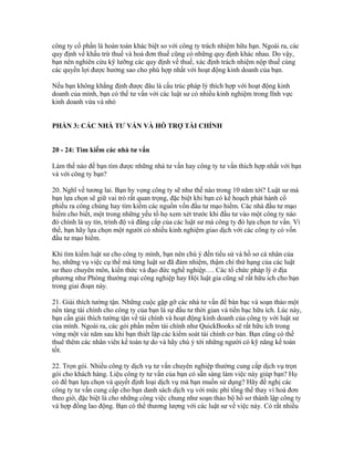 công ty cổ phần là hoàn toàn khác biệt so với công ty trách nhiệm hữu hạn. Ngoài ra, các 
quy định về khấu trừ thuế và hoá đơn thuế cũng có những quy định khác nhau. Do vậy, 
bạn nên nghiên cứu kỹ lưỡng các quy định về thuế, xác định trách nhiệm nộp thuế cùng 
các quyền lợi được hưởng sao cho phù hợp nhất với hoạt động kinh doanh của bạn. 
Nếu bạn không khẳng định được đâu là cấu trúc pháp lý thích hợp với hoạt động kinh 
doanh của mình, bạn có thể tư vấn với các luật sư có nhiều kinh nghiệm trong lĩnh vực 
kinh doanh vừa và nhỏ 
PHẦN 3: CÁC NHÀ TƯ VẤN VÀ HỖ TRỢ TÀI CHÍNH 
20 - 24: Tìm kiếm các nhà tư vấn 
Làm thế nào để bạn tìm được những nhà tư vấn hay công ty tư vấn thích hợp nhất với bạn 
và với công ty bạn? 
20. Nghĩ về tương lai. Bạn hy vọng công ty sẽ như thế nào trong 10 năm tới? Luật sư mà 
bạn lựa chọn sẽ giữ vai trò rất quan trọng, đặc biệt khi bạn có kế hoạch phát hành cổ 
phiếu ra công chúng hay tìm kiếm các nguồn vốn đầu tư mạo hiểm. Các nhà đầu tư mạo 
hiểm cho biết, một trong những yếu tố họ xem xét trước khi đầu tư vào một công ty nào 
đó chính là uy tín, trình độ và đẳng cấp của các luật sư mà công ty đó lựa chọn tư vấn. Vì 
thế, bạn hãy lựa chọn một người có nhiều kinh nghiệm giao dịch với các công ty có vốn 
đầu tư mạo hiểm. 
Khi tìm kiếm luật sư cho công ty mình, bạn nên chú ý đến tiểu sử và hồ sơ cá nhân của 
họ, những vụ việc cụ thể mà từng luật sư đã đảm nhiệm, thậm chí thứ hạng của các luật 
sư theo chuyên môn, kiến thức và đạo đức nghề nghiệp…. Các tổ chức pháp lý ở địa 
phương như Phòng thường mại công nghiệp hay Hội luật gia cũng sẽ rất hữu ích cho bạn 
trong giai đoạn này. 
21. Giải thích tường tận. Những cuộc gặp gỡ các nhà tư vấn để bàn bạc và soạn thảo một 
nền tảng tài chính cho công ty của bạn là sự đầu tư thời gian và tiền bạc hữu ích. Lúc này, 
bạn cần giải thích tường tận về tài chính và hoạt động kinh doanh của công ty với luật sư 
của mình. Ngoài ra, các gói phần mềm tài chính như QuickBooks sẽ rất hữu ích trong 
vòng một vài năm sau khi bạn thiết lập các kiểm soát tài chính cơ bản. Bạn cũng có thể 
thuê thêm các nhân viên kế toán tự do và hãy chú ý tới những người có kỹ năng kế toán 
tốt. 
22. Trọn gói. Nhiều công ty dịch vụ tư vấn chuyên nghiệp thường cung cấp dịch vụ trọn 
gói cho khách hàng. Liệu công ty tư vấn của bạn có sẵn sàng làm việc này giúp bạn? Họ 
có để bạn lựa chọn và quyết định loại dịch vụ mà bạn muốn sử dụng? Hãy đề nghị các 
công ty tư vấn cung cấp cho bạn danh sách dịch vụ với mức phí tổng thể thay vì hoá đơn 
theo giờ, đặc biệt là cho những công việc chung như soạn thảo bộ hồ sơ thành lập công ty 
và hợp đồng lao động. Bạn có thể thương lượng với các luật sư về việc này. Có rất nhiều 
 