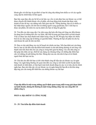 khoản gắn với tiền bạc từ gia đình và bạn bè cũng nhẹ nhàng hơn nhiều so với các nguồn 
cung cấp tài chính khác từ bên ngoài. 
Bạn hãy soạn thảo sẵn các bộ hồ sơ tài liệu vay vốn và nên đảm bảo các khoản vay có thể 
được chuyển đổi thành khoản vốn cổ phần, nếu hoạt động kinh doanh đạt được mức 
doanh số nào đó hay vào những mốc thời gian nào đó. Thông thường, bạn sẽ có nhiều cơ 
hội nhận được nguồn vốn lớn hơn từ những người xung quanh bạn, bởi vì khi bạn ra 
được sản phẩm, thì niềm tin của họ dành cho bạn sẽ tăng lên gấp bội. 
28. Tìm đến các nhà cung cấp. Các nhà cung cấp luôn sẵn lòng nới lỏng các điều khoản 
tín dụng hơn là những bên cho vay khác, đặc biệt là trong giai đoạn khởi sự kinh doanh. 
Việc có được lựa chọn thanh toán chậm trong vòng 30, 60, 90 ngày hay thậm chí nhiều 
hơn từ các nhà cung cấp là không có quá khó khăn. Thường thì bạn chỉ phải trả cho họ 
một khoản lãi suất rất nhỏ mà thôi. 
29. Đưa cả chủ mặt bằng vào các kế hoạch tài chính của bạn. Nếu bạn định mở cửa hàng 
bán lẻ, bạn sẽ cần đến một địa điểm kinh doanh và chủ nhà thông thường sẽ nới lỏng việc 
thanh toán tiền thuê nhà cho các công ty trong thời gian ba tháng. Các chủ nhà cũng có 
thể giúp sữa chữa cải tạo, thiết kế xây dựng các khoảng trống với những đặc điểm bạn 
cần với những chi phí không lớn lắm. Mong đợi của các chủ nhà là bạn sẽ trở thành 
người thuê dài hạn của họ. 
30. Chờ đợi cho đến khi bạn có đôi chút thành công để tiếp cận các khoản vay từ ngân 
hàng. Các ngân hàng thường chỉ quan tâm đến các công ty mới khởi sự khi họ đạt được 
một doanh số nhất định, có bản hạch toán kinh doanh đáng tin cậy và có nhu cầu tài chính 
ngắn hạn. Bạn nên tiếp cận với các khoản vay từ ngân hàng khi bạn đã có đủ khả năng 
đáp ứng yêu cầu tương đối khắt khe của những khoản vay dài hạn 
Chọn địa điểm là một trong những quyết định quan trọng nhất trong giai đoạn khởi 
sự kinh doanh, nhưng đó thường là một trong những công việc sau cùng đối với 
nhiều công ty 
PHẦN 4: ĐỊA ĐIỂM VÀ CÔNG NGHỆ 
31 - 35: Tìm kiếm địa điểm kinh doanh 
 