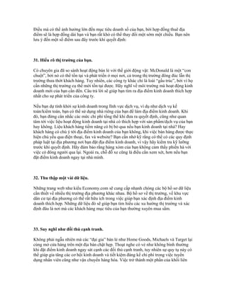 Điều mà có thể ảnh hưởng lớn đến mục tiêu doanh số của bạn, bởi hợp đồng thuê địa 
điểm sẽ là hợp đồng dài hạn và bạn rất khó có thể thay đổi một sớm một chiều. Bạn nên 
lưu ý đến một số điểm sau đây trước khi quyết định: 
31. Hiểu rõ thị trường của bạn. 
Có chuyên gia đã so sánh hoạt động bán lẻ với thế giới động vật: McDonald là một “con 
chuột”, bởi nó có thể tồn tại và phát triển ở mọi nơi, cả trong thị trường đông đúc lẫn thị 
trường thưa thớt khách hàng. Tuy nhiên, các công ty khác chỉ là loài “gấu trúc”, bởi vì họ 
cần những thị trường cụ thể mới tồn tại được. Hãy nghĩ về môi trường mà hoạt động kinh 
doanh mới của bạn cần đến. Câu trả lời sẽ giúp bạn tìm ra địa điểm kinh doanh thích hợp 
nhất cho sự phát triển của công ty. 
Nếu bạn dự tính khởi sự kinh doanh trong lĩnh vực dịch vụ, ví dụ như dịch vụ kế 
toán/kiểm toán, bạn có thể sử dụng nhà riêng của bạn để làm địa điểm kinh doanh. Khi 
đó, bạn đừng cân nhắc các mức chi phí tổng thể khi đưa ra quyết định, cũng như quan 
tâm tới việc liệu hoạt động kinh doanh tại nhà có thích hợp với sản phẩm/dịch vụ của bạn 
hay không. Liệu khách hàng tiềm năng có bị bỏ qua nếu bạn kinh doanh tại nhà? Hay 
khách hàng có chú ý tới địa điểm kinh doanh của bạn không, khi việc bán hàng được thực 
hiện chủ yếu qua điện thoại, fax và website? Bạn cần nhớ kỹ rằng có thể có các quy định 
pháp luật tại địa phương nơi bạn đặt địa điểm kinh doanh, vì vậy hãy kiểm tra kỹ lưỡng 
trước khi quyết định. Hãy đảm bảo rằng hàng xóm của bạn không cảm thấy phiền hà với 
việc có đông người qua lại. Ngoài ra, chỗ đỗ xe cũng là điều cần xem xét, hơn nếu bạn 
đặt điểm kinh doanh ngay tại nhà mình. 
32. Thu thập một vài dữ liệu. 
Những trang web như kiểu Economy.com sẽ cung cấp nhanh chóng các bộ hồ sơ dữ liệu 
cần thiết về nhiều thị trường địa phương khác nhau. Bộ hồ sơ về thị trường, về khu vực 
dân cư tại địa phương có thể rất hữu ích trong việc giúp bạn xác định địa điểm kinh 
doanh thích hợp. Những dữ liệu đó sẽ giúp bạn tìm hiểu các xu hướng thị trường và xác 
định đâu là nơi mà các khách hàng mục tiêu của bạn thường xuyên mua sắm. 
33. Suy nghĩ như đối thủ cạnh tranh. 
Không phải ngẫu nhiên mà các “đại gia” bán lẻ như Home Goods, Michaels và Target lại 
cùng mở cửa hàng trên một địa bàn chật hẹp. Thoạt nghe có vẻ như không bình thường 
khi đặt điểm kinh doanh ngay sát cạnh các đối thủ cạnh tranh, tuy nhiên sự quy tụ này có 
thể giúp gia tăng các cơ hội kinh doanh và tiết kiệm đáng kể chi phí trong việc tuyển 
dụng nhân viên cũng như vận chuyển hàng hóa. Việc trở thành một phần của khối liên 
 