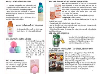 B04. XỊT CHÔNG NẮNG COPPERTONE
- Là loại kem chống nắng phổ biến nhất ở Mỹ.
- Không chứa chất Paraben (một loại chất gây
ung thư), hoàn toàn không kích ứng da.
- Ngăn ngừa việc hình thành hắc tố melanin
kết hợp cùng các protein và vitamin dưỡng
da hiệu quả.
-Đặc biệt dùng được cho cả người lớn vả trẻ
em từ 6 tháng tuổi trở lên.
B05. XỊT CHỐNG MUỖI OFF (JOHNSON)
- Xịt lên da để chống muỗi và côn trùng.
- Dành cho trẻ từ 6 tháng đến 12 tuổi.
W01. SON TRỨNG DƯỠNG MÔI EOS
Hình thức dễ thương, chất
liệu dễ chịu, thành phần tự
nhiên nên hoàn toàn không
gây độc hại, dị ứng. Vì
những ưu điểm này mà
EOS Lip Palm đang rất
“hot”, được các cô gái trẻ
trên toàn thế giới ưa
chuộng.
W02. DƯỠNG DA TAY EOS
EOS Hand Lotion trông cực cool,
cực cute, bỏ túi rất gọn, giữ đôi
tay luôn mềm mại từ các thành
phần tự nhiên.
W03. TINH DẦU LÀM MỜ SẸO & CHỐNG RẠN DA BIO-OIL
Bio-Oil được chiết xuất và tinh chế từ 100% thảo
dược tự nhiên, là nhãn hiệu hàng đầu thế giới về
sản phẩm chống rạn nứt da và chống sẹo, nhận
được trên 135 giải thưởng khác nhau về chăm sóc
da và trở thành sản phẩm bán chạy nhất
ở 16 nước trên thế giới.
Thấm vào da rất nhanh, không hề gây nhờn rít.
Công dụng : - Làm mờ sẹo
- Giảm thiểu các vết rạn da trong thai kỳ hay do
tăng cân quá nhanh
- Chống lại các dấu hiệu lão hoá, giảm vết nhăn
- Bảo vệ da mềm mại trong thời tiết hanh khô, làm dịu khi da nứt nẻ,
bỏng rát khi tiếp xúc lâu với ánh nắng
- Cải thiện những vùng da không đều màu, giảm sự xuất hiện của các
sắc tố đen trên da.
M01. BOM BEER HENEIKEN 5L
Bom bia Heineken độc lạ, phù hợp cho
các chuyến picnic, dã ngoại ngoài trời
hay tiệc sinh nhật, tiệc mừng mà chủ
nhân là một quý ông sành điệu.
F01. CHOCOLATE FONDUE LINDT – LẨU CHOCOLATE LINDT DÀNH
CHO NGƯỜI SÀNH ĂN
Đây là món quà ngọt ngào thú vị dành cho
các bạn gái hay những người sành ăn
chocolate, phù hợp với những bữa tiệc ngọt
đặc sắc của gia đình. Các bé biếng ăn trái cây
thấy món này cũng sẽ mê tít!
Hướng dẫn sử dụng: Bẻ thỏi chocola cho vào
tách cùng 1 ít kem tươi, đốt nến bên dưới để
làm chảy hỗn hợp, nhúng trái cây tươi hoặc
khô vào chocolate và thưởng thức.
3
 