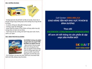 D01. ĐƯỜNG SPLENDA
- Đường Splenda rất phổ biến tại Mỹ và Canada, được bác sĩ
khuyên dùng trong trường hợp bị tiểu đường hay trong chế độ
ăn kiêng.
- 0 calorie, không tác động đến đường huyết.
- Hương vị ngọt dịu không gắt
- Được FDA (Cục Quản lý Thực Phẩm và Dược phẩm Hoa Kỳ)
chứng nhận an toàn cho sức khỏe.
- Thích hợp với nấu nướng, làm bánh hoặc pha nước chanh,
café vị cực ngon.
D02. BÁNH PROTEIN GLUCERNA
GLUCERNA là dòng sản phẩm
chuyên dành cho người TIỂU
ĐƯỜNG của Abbott Hoa Kỳ.
- Bánh protein Glucerna góp
phần làm phong phú thực
đơn của người bị tiểu đường,
nhất là những người bận rộn
dùng sản phẩm này khi đói
giúp giảm cơn đói hiệu quả.
- Có 2 hương vị cho bạn lựa chọn, bánh phủ chocolate hoặc
bánh phủ đậu phộng cùng chocolate.
Call Center: 0903.900.213
GIAO HÀNG TẬN NƠI KHU VỰC TP.HCM &
BÌNH DƯƠNG
Theo dõi
FACEBOOK.COM/BKMART.BINHDUONG
để xem chi tiết thông tin sản phẩm & cập
nhật SẢN PHẨM MỚI
BK MART
SHOP HÀNG NHẬP
5
 