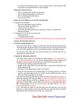 -     Các khách hàng thường xuyên và quan hệ giao dịch có ảnh hưởng lớn đến
          hoạt động sản xuất kinh doanh của doanh nghiệp.
5. Đánh giá về mức độ rủi ro:
    -     Rủi ro về chính sách, chế độ của Nhà nước
    -     Rủi ro bất khả kháng (thiên tai, địch hoạ ...)
    -     Rủi ro về phương diện thị trường
    -     Các loại rủi ro khác.
6. Quan hệ với SeABank và các Tổ chức tín dụng khác
6.1 Quan hệ với SeABank:
    - Dư nợ tín dụng ngắn, trung và dài hạn.
    - Mục đích sử dụng các khoản vay
    - Doanh số cho vay, thu nợ.
    - Số dư tiền gửi bình quân, doanh số tiền gửi, tỷ trọng so với doanh thu.
    - Mức độ tín nhiệm.
6.2. Quan hệ với các Tổ chức tín dụng khác:
    - Thông tin từ CIC
    - Các nguồn thông tin khác.
B. Thẩm định về phương diện tài chính đối với khách hàng vay vốn là doanh nghiệp:
I. Nguyên tắc thẩm định, phân tích:
1. Tài liệu sử dụng để phân tích:
-       Báo cáo tài chính, gồm có: Bảng cân đối kế toán, Báo cáo kết quả hoạt động sản
        xuất kinh doanh, thuyết minh báo cáo tài chính, báo cáo lưu chuyển tiền tệ (nếu
        có) của 02 năm gần nhất và số liệu về tình hình tài chính ở thời điểm hiện tại.
-       Tài liệu tham khảo khác: Báo cáo tình hình công nợ, các khoản phải thu, các
        khoản phải trả, hàng tồn kho ...
2. Nguyên tắc thẩm định, phân tích:
-       Việc thẩm định và phân tích tài chính của khách hàng chủ yếu dựa trên cơ sở
        các số liệu do khách hàng cung cấp. Do đó, cần phải thẩm tra căn cứ lập báo cáo
        tài chính và tính xác thực của các thông tin, số liệu được cung cấp, cụ thể:
        + Chế độ kế toán áp dụng, nguyên tắc hạch toán.
        + Nguồn số liệu: Được kiểm toán độc lập? Được cơ quan thuế chấp thuận? Do
           doanh nghiệp tự lập?
        + Nội dung, số liệu khớp đúng của Báo cáo tài chính.
        + Kiểm tra tình hình thực tế của khách hàng: Trị giá hàng tồn kho, các khoản
           phải thu, các khoản phải trả (cho ai? ở đâu?), tài sản cố định hữu hình, ...để so
           sánh với số liệu trong Báo cáo tài chính.
-       Việc phân tích đánh giá tình hình tài chính của khách hàng được dựa trên cơ sở
        nhiều năm (thường là 02 năm gần nhất), so sánh sự tăng giảm về số tuyệt đối, số
        tương đối giữa các năm, từ đó rút ra những nhận xét về xu hướng tăng trưởng,
        phát triển và tính ổn định, an toàn. Phân tích các tồn tại và biện pháp khắc phục.
        Đối với khách hàng chưa đủ 02 năm hoạt động, việc phân tích dựa vào các số
        liệu tài chính đầu kỳ và cuối kỳ.
-       Lưu ý: Khi đánh giá, nhận xét, cần phải nhìn một cách tổng thể về các chỉ tiêu
        đánh giá, so sánh với thực tế cũng như đặc điểm sản xuất kinh doanh của khách
        hàng để đảm bảo tính khách quan, chính xác và toàn diện.



                           Sưu t m b i: www.daihoc.com.vn
                                                                                          9
 