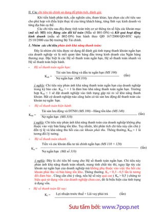 II. Các chỉ tiêu tài chính sử dụng để phân tích, đánh giá:
       Khi tiến hành phân tích, cần nghiên cứu, tham khảo, lựa chọn các chỉ tiêu sao
cho phù hợp với điều kiện thực tế của từng khách hàng, từng lĩnh vực kinh doanh và
từng địa bàn cụ thể.
       Các chỉ tiêu sau đây được tính toán trên cơ sở thông tin số liệu các khoản mục
(mã số: MS) trên Bảng cân đối kế toán (Mẫu số B01-DN) và Kết quả hoạt động
kinh doanh (mẫu số B02-DN) ban hành theo QĐ 167/2000/QĐ-BTC ngày
25/10/2000 của Bộ trưởng Bộ Tài chính.
1. Nhóm các chỉ tiêu phản ánh khả năng thanh toán:
    Đây là nhóm chỉ tiêu được sử dụng để đánh giá tình trạng thanh khoản ngắn hạn
của doanh nghiệp và là mối quan tâm hàng đầu trong kinh doanh của Ngân hàng
thương mại. Đặc biệt là các Hệ số thanh toán ngắn hạn, Hệ số thanh toán nhanh và
Hệ số thanh toán hiện hành.
-    Hệ số thanh toán ngắn hạn:
                     Tài sản lưu động và đầu tư ngắn hạn (MS 100)
             Knh =                                                      (lần)
                     Nợ ngắn hạn (MS 310)

     ý nghĩa: Chỉ tiêu này phản ánh khả năng thanh toán ngắn hạn của doanh nghiệp
     trong kỳ báo cáo. Knh > = 1 là đảm bảo khả năng thanh toán ngắn hạn. Trường
     hợp Knh < 1 sẽ đặt doanh nghiệp vào tình trạng gặp rủi ro về khả năng thanh
     khoản. Bất cứ doanh nghiệp nào cũng luôn có tài sản lưu động để thanh toán các
     khoản nợ ngắn hạn.
-     Hệ số thanh toán hiện hành:
           Tài sản lưu động và ĐTNH (MS 100) - Hàng tồn kho (MS 140)
Khh =                                                                              (lần)
           Nợ ngắn hạn (MS 310)
     ý nghĩa: Chỉ tiêu này phản ánh khả năng thanh toán của doanh nghiệp không phụ
     thuộc vào việc bán hàng tồn kho. Tuy nhiên, khi phân tích chỉ tiêu này cần chú ý
     đến tỷ lệ và khả năng thu hồi của các khoản phải thu. Thông thường, Khh = 1 là
     tương đối lý tưởng.
-     Hệ số thanh toán nhanh:
           Tiền và các khoản đầu tư tài chính ngắn hạn (MS 110 + 120)
    Kn =                                                                            (lần)
           Nợ ngắn hạn (Mã số 310)

      ý nghĩa: Đây là chỉ tiêu bổ xung cho Hệ số thanh toán ngắn hạn. Chỉ tiêu này
      phản ánh khả năng thanh toán nhanh, mang tính chất tức thì, ngay lập tức các
      khoản nợ ngắn hạn của doanh nghiệp mà không phụ thuộc vào việc thu hồi các
      khoản phải thu và bán hàng tồn kho. Thông thường, Kn = 0,3 - 0,5 lần là tương
      đối đảm bảo . Cũng cần chú ý rằng, nếu hệ số này quá cao ( Kn > 0,5 ) chứng tỏ
      hiệu quả sử dụng vốn của doanh nghiệp chưa cao, đó là biểu hiện của tình trạng
      ứ đọng vốn.
-    Hệ số thanh toán lãi vay:
             Kl =    Lợi nhuận trước thuế + Lãi vay phải trả         (lần)




                         Sưu t m b i: www.daihoc.com.vn
                                                                                  10
 