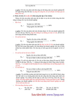 Lãi vay phải trả

    ý nghĩa: Chỉ tiêu này phản ánh khả năng trả lãi hàng năm của doanh nghiệp đối
    với ngân hàng như thế nào. Kl càng lớn càng tốt, nó tỷ lệ thuận với hiệu quả sử
    dụng vốn vay.
2. Nhóm chỉ tiêu về cơ cấu vốn (khả năng độc lập về tài chính):
   Nhóm chỉ tiêu này phản ánh mức độ ổn định và tự chủ tài chính cũng như khả
năng sử dụng vốn vay của doanh nghiệp.
-   Hệ số nợ:
                          Nợ phải trả (MS 300)
             Hn =                                          x 100%
                          Tổng nguồn vốn (MS 430)

    ý nghĩa: Chỉ tiêu này phản ánh mức độ phụ thuộc về vốn của doanh nghiệp đối
    với các chủ nợ. Nếu Hn càng lớn chứng tỏ sự không an toàn về vốn, dễ rơi vào
    tình trạng mất khả năng thanh toán.
-   Tỷ suất tự tài trợ:
                          Nguồn vốn chủ sở hữu (MS 400)
             Hn =                                                x 100%
                          Tổng nguồn vốn (MS 430)
    ý nghĩa: Chỉ tiêu này phản ánh mức độ độc lập, tự chủ về vốn của doanh nghiệp.
    Nó cho biết trong tổng nguồn vốn hoạt động của doanh nghiệp vốn chủ sở hữu
    chiếm bao nhiêu phần trăm. Chỉ tiêu này có mối quan hệ tỷ lệ nghịch với hệ số
    nợ

-   Tỷ suất tự tài trợ tài sản cố định:
                          Nguồn vốn chủ sở hữu (MS 400)
             Hcđ =                                                     x 100%
                          Tài sản cố định và đầu tư dài hạn (MS 200)
    ý nghĩa: Tỷ suất này phản ánh số vốn chủ sở hữu được dùng để trang bị TSCĐ
    và đầu tư dài hạn. Nếu Hcđ > 1 chứng tỏ khả năng tài chính vững vàng, ổn định.
    Nếu Hcđ < 1 có nghĩa là một bộ phận tài sản cố định được tài trợ bằng nguồn vốn
    vay nợ.
-   Tỷ suất đầu tư:
                      Tài sản cố định và đầu tư dài hạn(MS 200)
            Hđt =                                                    x 100%
                      Tổng tài sản (MS 250)
     ý nghĩa: Tỷ suất đầu tư phản ánh tình hình trang bị cơ sở vật chất kỹ thuật, năng
     lực sản xuất và xu hướng phát triển lâu dài cũng như khả năng cạnh tranh của
     doanh nghiệp. Tuy nhiên, để kết luận tỷ suất này là tốt hay chưa tốt còn tuỳ
     thuộc vào từng ngành nghề sản xuất kinh doanh và từng giai đoạn cụ thể. Thông
     thường, các doanh nghiệp mới bắt đầu hoạt động hoặc doanh nghiệp sản xuất
     thì tỷ suất này khá cao.
-   Vốn lưu động thường xuyên:
                     Nợ dài hạn           Vốn CSH         Tài sản cố định &
          Vtx =                 +                  -
                     (MS 320)             (MS 400)        ĐTDH (MS 200)



                           Sưu t m b i: www.daihoc.com.vn
                                                                                   11
 
