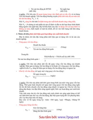 = Tài sản lưu động & ĐTNH                 Nợ ngắn hạn
                                                       -
                 (MS 100)                                  (MS 310)
     ý nghĩa: Chỉ tiêu này rất quan trọng trong việc đánh giá cơ cấu vốn và sử dụng
     vón của doanh nghiệp. Vốn lưu động thường xuyên phản ánh mức độ an toàn của
     tài sản lưu động. Vtx  0.
     Nếu Vtx càng lớn thì tính ổn định trong sản xuất kinh doanh càng vững chắc.
     Nếu Vtx < 0 chứng tỏ một phần tài sản cố định và đầu tư dài hạn được hình thành
     bằng nguồn vốn ngắn hạn, đây là biểu hiện của việc sử dụng vốn sai mục đích và
     không an toàn, lành mạnh về mặt tài chính, dễ rơi vào tình trạng mất khả năng
     thanh khoản.
3. Nhóm chỉ tiêu phản ánh hiệu quả hoạt động sản xuất kinh doanh:
   Đây là nhóm chỉ tiêu đặc trưng phản ánh hiệu quả sử dụng vốn và tài sản của
doanh nghiệp.
-    Vòng quay vốn lưu động:
                       Doanh thu thuần
             Vvlđ =                                         (Vòng)
                       Tài sản lưu động bình quân

        Trong đó:
                                      TSLĐ đầu kỳ + TSLĐ cuối kỳ (MS 100)
    Tài sản lưu động bình quân =
                                      2
     ý nghĩa: Chỉ tiêu này phản ánh tốc độ quay vòng vốn lưu động của doanh
     nghiệp. Hiệu quả sử dụng vốn lưu động tỷ lệ thuận với vòng quay vốn lưu động,
     nghĩa là nếu Vvlđ tăng thì hiệu quả sử dụng vốn lưu động tăng và ngược lại.
-    Chu kỳ vốn lưu động (số ngày một vòng quay vốn lưu động):
                       Số ngày trong kỳ
             Nvlđ =                           (ngày)
                       Vvlđ

     ý nghĩa: Chỉ tiêu này phản ánh thời gian trung bình của một vòng quay vốn lưu
     động. Thời gian luân chuyển (số ngày một vòng quay) vốn lưu động càng ngắn
     thì tốc độ luôn chuyển vốn lưu động càng nhanh và ngược lại. Chu kỳ vốn lưu
     động phụ thuộc vào đặc điểm từng ngành nghề, lĩnh vực hoạt động sản xuất kinh
     doanh.
     Việc tính toán chu kỳ vốn lưu động một cách chính xác giúp ngân hàng có thể
     xác định thời hạn cho vay vốn lưu động, đặc biệt quan trọng đối với phương thức
     cho vay theo hạn mức tín dụng.
     Quy ước về Số ngày trong kỳ: 1năm =360 ngày, 1quý =90ngày, 1tháng=30
     ngày).
-    Vòng quay hàng tồn kho:
                       Giá vốn hàng bán
             Vtk =                                     (vòng)
                       Hàng tồn kho bình quân



                        Sưu t m b i: www.daihoc.com.vn
                                                                                   12
 