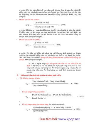 ý nghĩa: Chỉ tiêu này phản ánh khả năng sinh lời của tổng tài sản, cho biết tỷ lệ
     phần trăm của lợi nhuận sau thuế so với tổng tài sản. Nói cách khác, nó cho biết
     cứ 100 đồng tài sản thì tạo ra được bao nhiêu đồng lợi nhuận. ROA càng cao
     càng tốt.
-    Doanh lợi vốn chủ sở hữu:
                          Lợi nhuận sau thuế
               ROE =                                     x 100 %
                          Vốn chủ sở hữu (MS 400)
     ý nghĩa: Chỉ tiêu này phản ánh khả năng sinh lời của vốn chủ sở hữu, cho biết tỷ
     lệ phần trăm của lợi nhuận sau thuế so với vốn chủ sở hữu. Nói cách khác, nó
     cho biết cứ 100 đồng vốn chủ sở hữu bỏ ra thì thu được bao nhiêu đồng lợi
     nhuận. ROE càng cao càng tốt.
-    Doanh lợi doanh thu (ROS):
                         Lợi nhuận sau thuế
               ROS =                              x 100 %
                         Doanh thu thuần


     ý nghĩa: Chỉ tiêu này phản ánh năng lực và hiệu quả kinh doanh của doanh
     nghiệp, cho biết tỷ lệ phần trăm của lợi nhuận sau thuế so với doanh thu thuần.
     Nói cách khác, nó cho biết trong 100 đồng doanh thu thì có bao nhiêu đồng lợi
     nhuận. ROS càng cao càng tốt.

                   * Chú ý: Ngân hàng đặc biệt quan tâm đến các chỉ tiêu ROA và
                ROS vì đây là các chỉ tiêu phản ánh một cách tổng quát nhất về khả
                năng sinh lời của một đồng vốn đầu tư (của ngân hàng và các chủ nợ
                khác) cũng như năng lực hoạt động sản xuất kinh doanh của doanh
                nghiệp.
5.       Nhóm chỉ tiêu đánh giá sự tăng trưởng, phát triển:
-    Tốc độ tăng trưởng tài sản:
                       Tổng tài sản cuối kỳ - Tổng tài sản đầu kỳ
               Tts =                                                     x 100%
                       Tổng tài sản đầu kỳ
     -
     -    Tốc độ tăng trưởng doanh thu:
                       Doanh thu thuần cuối kỳ - Doanh thu thuần đầu kỳ
               Tdt =                                                             x 100%
                       Doanh thu đầu kỳ
     -
     -    Tốc độ tăng trưởng lợi nhuận ròng (lợi nhuận sau thuế):
                        Lợi nhuận ròng kỳ này - Lợi nhuận ròng kỳ trước
               Tln =                                                         x 100%
                        Lợi nhuận kỳ trước




                          Sưu t m b i: www.daihoc.com.vn
                                                                                   15
 