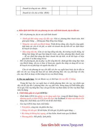 Doanh lợi tổng tài sản (ROA)

       Doanh lợi vốn chủ sở hữu (ROE)




c. thẩm định tính khả thi của phương án sản xuất kinh doanh, dự án đầu tư:

-   Đối với phương án, dự án sản xuất kinh doanh:

    + Đánh giá khả năng cung cấp đầu vào: Giá cả, phương thức thanh toán, thời
      gian giao hàng … (thông qua Hợp đồng mua hàng).
    + Năng lực sản xuất của khách hàng: Trình độ lao động, dây chuyền công nghệ,
      tính toán các yếu tố chi phí, so sánh với doanh thu dự kiến để xác định được
      kế hoạch lợi nhuận.
    + Khả năng tiêu thụ: Căn cứ vào hợp đồng tiêu thụ, thị trường truyền thống, hệ
       thống bán hàng, kết quả bán hàng kỳ trước, giá bán, phương thức thanh toán
       … để xác định khả năng đạt được doanh thu dự kiến, từ đó kết luận về hiệu
       quả kinh tế và khả năng trả nợ.
-   Đối với phương án, dự án phục vụ đời sống khả thi: đánh giá khả năng thực hiện
    của khách hàng, vốn tự có thực tế tham gia, nguồn thu nhập sử dụng để trả nợ,
    kế hoạch trả nợ phù hợp với nguồn thu thực tế.

       Căn cứ vào phương án vay vốn (đối với cho vay ngắn hạn) hoặc dự án đầu tư
(đối với cho vay trung dài hạn) để xác định phương thức cho vay phù hợp với nhu
cầu, mục đích sử dụng và khả năng trả nợ của khách hàng.

I. Cho vay ngắn hạn: Là các khoản vay có thời hạn cho vay đến 12 tháng.

    Trong thể loại cho vay ngắn hạn có nhiều phương thức cho vay, tuy nhiên sau
đây chỉ đề cập đến 3 phương thức cho vay phổ biến, thông dụng là Chiết khấu giấy
tờ có giá, Cho vay từng lần ( hay còn gọi là cho vay theo món) và Cho vay theo Hạn
mức tín dụng.
1. Chiết khấu giấy tờ có giá (GTCG):
- Chiết khấu GTCG là nghiệp vụ tín dụng ngắn hạn, trong đó khách hàng chuyển
  nhượng quyền sở hữu GTCG chưa đến hạn cho SeABank để nhận một khoản tiền
  bằng mức chiết khấu của GTCG trừ đi lãi chiết khấu.
-   Các loại GTCG thực hiện chiết khấu:
    + Trái phiếu, công trái, tín phiếu kho bạc.
    + Chứng chỉ tiền gửi: Sổ tiết kiệm, Sổ tiền gửi, kỳ phiếu ngân hàng …
    + Bộ chứng từ không huỷ ngang, có bảo hiểm, thanh toán qua SeABank.
    + Thương phiếu: Hối phiếu, lệnh phiếu.




                        Sưu t m b i: www.daihoc.com.vn
                                                                               17
 