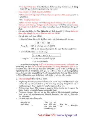 + Các loại GTCG khác do SeABank quy định trong từng thời kỳ hoặc do Tổng
      Giám đốc quyết định trong từng trường hợp cụ thể.
-   Điều kiện đối với GTCG dùng để chiết khấu:
    + Được phát hành hợp pháp và có xác nhận của người có thẩm quyền của dơn vị
      phát hành.
    + Còn trong hạn thanh toán.
    + Được bảo toàn mệnh giá và có khả năng chuyển nhượng, cầm cố, bảo lãnh.
-   Thời hạn chiết khấu: Là thời gian thanh toán còn lại của GTCG, nhưng tối thiểu
    là 20 ngày và tối đa là 90 ngày. Các trường hợp khác do Tổng Giám đốc quyết
    định.
-   Lãi suất chiết khấu: Do Tổng Giám đốc quy định từng thời kỳ. Thông thường áp
    dụng bằng lãi suất cho vay có đảm bảo bằng các GTCG.
-   Các xác định chiết khấu GTCG:
    + Mức chiết khấu: Là số tiền SeABank nhận chiết khấu, được tính như sau:

                             M = M1 + M2
      Trong đó:     M1: là mệnh giá ghi trên GTCG.
                    M2: là tiền lãi được hưởng tính đến ngày đáo hạn của GTCG.
    + Số tiền SeABank trả cho khách hàng:

                         T = M - M x T x I
       Trong đó:    T : là thời hạn chiết khấu (ngày).
                     I : lãi suất chiết khấu.
     Lưu ý đối với trường hợp chiết khấu bộ chứng từ thanh toán L/C xuất khẩu: cán
bộ tín dụng còn phải căn cứ vào kết quả kiểm tra của Phòng Thanh toán quốc tế về:
tính chính xác, hợp lệ và đầy đủ của bộ chứng từ L/C; về uy tín và năng lực của
Ngân hàng mở L/C trong thanh toán quốc tế và L/C có phải là L/C huỷ ngang hay
không. Kết quả kiểm tra của Phòng Thanh toán quốc tế phải được lập thành văn bản
và Phòng Thanh toán quốc tế phải chịu trách nhiệm về kết quả kiểm tra này.

2. Cho vay từng lần (cho vay theo món)
-   Là phương thức cho vay mà mỗi lần vay vốn, khách hàng và SeABank thực hiện
    các thủ tục vay vốn cần thiết và ký kết Hợp đồng tín dụng. Từng khoản vay là
    một hợp đồng tín dụng và gắn với một phương án sử dụng vốn.
-   Đối tượng áp dụng: Khách hàng có quan hệ không thường xuyên, nguồn thu
    không ổn định và một số nhu cầu vay từng lần khác.
-   Đối tượng cho vay: Cho vay vốn lưu động nhằm bù đắp thiếu hụt tài chính tạm
    thời, cho vay bên thi công để hoàn thành các hạng mục công trình xây dựng, cho
    vay tiêu dùng ...
-   Cách xác định nhu cầu vay vốn:

      Nhu cầu vay                      Tổng chi phí
      Ngân hàng                        cần thiết cho      Vốn    tự
                     =                                -               -   Vốn khác
                                       sản xuất kinh      có
                                       doanh trong kỳ



                         Sưu t m b i: www.daihoc.com.vn
                                                                               18
 