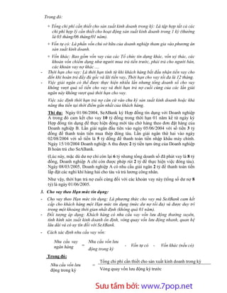 Trong đó:

     + Tổng chi phí cần thiết cho sản xuất kinh doanh trong kỳ: Là tập hợp tất cả các
       chi phí hợp lý cần thiết cho hoạt động sản xuất kinh doanh trong 1 kỳ (thường
       là 03 tháng/06 tháng/01 năm).
     + Vốn tự có: Là phần vốn chủ sở hữu của doanh nghiệp tham gia vào phương án
       sản xuất kinh doanh.
     + Vốn khác: Bao gồm vốn vay của các Tổ chức tín dụng khác, vốn uỷ thác, các
       khoản vốn chiếm dụng như người mua trả tiền trước, phải trả cho người bán,
       các khoản vay nợ khác ....
-    Thời hạn cho vay: Là thời hạn tính từ khi khách hàng bắt đầu nhận tiền vay cho
     đến khi hoàn trả đầy đủ gốc và lãi tiền vay. Thời hạn cho vay tối đa là 12 tháng.
-    Việc giải ngân có thể được thực hiện nhiều lần nhưng tổng doanh số cho vay
     không vượt quá số tiền cho vay và thời hạn trả nợ cuối cùng của các lần giải
     ngân này không vượt quá thời hạn cho vay.
     Việc xác định thời hạn trả nợ căn cứ vào chu kỳ sản xuất kinh doanh hoặc khả
     năng thu tiền tại thời điểm gần nhất của khách hàng.
     Thí dụ: Ngày 01/06/2004, SeABank ký Hợp đồng tín dụng với Doanh nghiệp
     A trong đó cam kết cho vay 10 tỷ đồng trong thời hạn 01 năm kể từ ngày ký
     Hợp đồng tín dụng để thực hiện đóng mới tàu chở hàng theo đơn đặt hàng của
     Doanh nghiệp B. Lần giải ngân đầu tiên vào ngày 05/06/2004 với số tiền 3 tỷ
     đồng để thanh toán tiền mua thép đóng tàu. Lần giải ngân thứ hai vào ngày
     02/08/2004 với số tiền là 5 tỷ đồng để thanh toán tiền nhập khẩu máy chính.
     Ngày 15/10/2004 Doanh nghiệp A thu được 2 tỷ tiền tạm ứng của Doanh nghiệp
     B hoàn trả cho SeABank.
     (Lúc này, mặc dù dư nợ chỉ còn lại 6 tỷ nhưng tổng doanh số đã phát vay là 8 tỷ
     đồng, Doanh nghiệp A chỉ còn được phép rút 2 tỷ để thực hiện việc đóng tàu).
     Ngày 08/03/2005, Doanh nghiệp A có nhu cầu giải ngân 2 tỷ để thanh toán tiền
     lắp đặt các nghi khí hàng hải cho tàu và trả lương công nhân.
     Như vậy, thời hạn trả nợ cuối cùng đối với các khoản vay này (tổng số dư nợ 8
     tỷ) là ngày 01/06/2005.
3. Cho vay theo Hạn mức tín dụng:
-    Cho vay theo Hạn mức tín dụng: Là phương thức cho vay mà SeABank cam kết
     cấp cho khách hàng một Hạn mức tín dụng (mức dư nợ tối đa) và được duy trì
     trong một khoảng thời gian nhất định (không quá 01 năm).
-    Đối tượng áp dụng: Khách hàng có nhu cầu vay vốn lưu động thường xuyên,
     tình hình sản xuất kinh doanh ổn định, vòng quay vốn lưu động nhanh, quan hệ
     lâu dài và có uy tín đối với SeABank.
-    Cách xác định nhu cầu vay vốn:

        Nhu cầu vay   Nhu cầu vốn lưu
        ngân hàng   =                          -   Vốn tự có   -   Vốn khác (nếu có)
                      động trong kỳ
     Trong đó:
                                 Tổng chi phí cần thiết cho sản xuất kinh doanh trong kỳ
       Nhu cầu vốn lưu       =
       động trong kỳ             Vòng quay vốn lưu động kỳ trước



                         Sưu t m b i: www.daihoc.com.vn
                                                                                   19
 