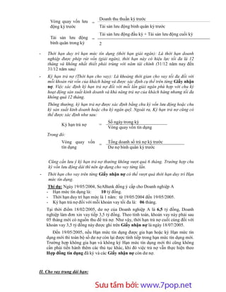 Doanh thu thuần kỳ trước
      Vòng quay vốn lưu =
      động kỳ trước             Tài sản lưu động bình quân kỳ trước
                                Tài sản lưu động đầu kỳ + Tài sản lưu động cuối kỳ
      Tài sản lưu động =
      bình quân trong kỳ        2

-   Thời hạn duy trì hạn mức tín dụng (thời hạn giải ngân): Là thời hạn doanh
    nghiệp được phép rút vốn (giải ngân), thời hạn này có hiệu lực tối đa là 12
    tháng và không nhất thiết phải trùng với năm tài chính (31/12 năm nay đến
    31/12 năm sau)
-   Kỳ hạn trả nợ (Thời hạn cho vay): Là khoảng thời gian cho vay tối đa đối với
    mỗi khoản rút vốn của khách hàng và được xác định cụ thể trên từng Giấy nhận
    nợ. Việc xác định kỳ hạn trả nợ đối với mỗi lần giải ngân phù hợp với chu kỳ
    hoạt động sản xuất kinh doanh và khả năng trả nợ của khách hàng nhưng tối đa
    không quá 12 tháng.
    Thông thường, kỳ hạn trả nợ được xác định bằng chu kỳ vốn lưu động hoặc chu
    kỳ sản xuất kinh doanh hoặc chu kỳ ngân quỹ. Ngoài ra, Kỳ hạn trả nợ cũng có
    thể được xác định như sau:
                                     Số ngày trong kỳ
            Kỳ hạn trả nợ       =
                                     Vòng quay vốn tín dụng
    Trong đó:
            Vòng quay vốn            Tổng doanh số trả nợ kỳ trước
                          =
            tín dụng                 Dư nợ bình quân kỳ trước


     Cũng cần lưu ý kỳ hạn trả nợ thường không vượt quá 6 tháng. Trường hợp chu
     kỳ vốn lưu động dài thì nên áp dụng cho vay từng lần.
-   Thời hạn cho vay trên từng Giấy nhận nợ có thể vượt quá thời hạn duy trì Hạn
    mức tín dụng.
     Thí dụ: Ngày 19/05/2004, SeABank đồng ý cấp cho Doanh nghiệp A
    - Hạn mức tín dụng là:      10 tỷ đồng.
    - Thời hạn duy trì hạn mức là 1 năm: từ 19/05/2004 đến 19/05/2005.
    - Kỳ hạn trả nợ đối với mỗi khoản vay tối đa là: 06 tháng.
    Tại thời điểm 18/02/2005, dư nợ của Doanh nghiệp A là 6,5 tỷ đồng, Doanh
    nghiệp làm đơn xin vay tiếp 3,5 tỷ đồng. Theo tính toán, khoản vay này phải sau
    05 tháng mới có nguồn thu để trả nợ. Như vậy, thời hạn trả nợ cuối cùng đối với
    khoản vay 3,5 tỷ đồng này được ghi trên Giấy nhận nợ là ngày 18/07/2005.
       Đến 19/05/2005, nếu Hạn mức tín dụng được gia hạn hoặc ký Hạn mức tín
    dụng mới thì toàn bộ số dư nợ còn lại được tính tiếp trong hạn mức tín dụng mới.
    Trường hợp không gia hạn và không ký Hạn mức tín dụng mới thì cũng không
    cần phải tiến hành thêm các thủ tục khác, khi đó việc trả nợ vẫn thực hiện theo
    Hợp đồng tín dụng đã ký và các Giấy nhận nợ còn dư nợ.



II. Cho vay trung dài hạn:


                       Sưu t m b i: www.daihoc.com.vn
                                                                                 20
 