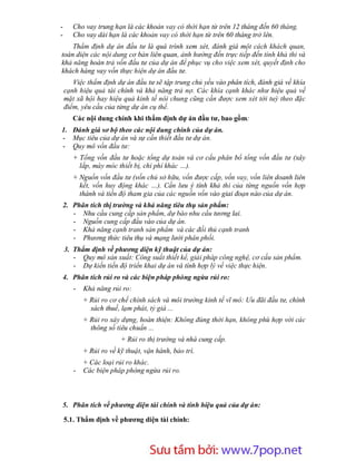 -      Cho vay trung hạn là các khoản vay có thời hạn từ trên 12 tháng đến 60 tháng.
-      Cho vay dài hạn là các khoản vay có thời hạn từ trên 60 tháng trở lên.
    Thẩm định dự án đầu tư là quá trình xem xét, đánh giá một cách khách quan,
toàn diện các nội dung cơ bản liên quan, ảnh hưởng đến trực tiếp đến tính khả thi và
khả năng hoàn trả vốn đầu tư của dự án để phục vụ cho việc xem xét, quyết định cho
khách hàng vay vốn thực hiện dự án đầu tư.
       Việc thẩm định dự án đầu tư sẽ tập trung chủ yếu vào phân tích, đánh giá về khía
    cạnh hiệu quả tài chính và khả năng trả nợ. Các khía cạnh khác như hiệu quả về
    mặt xã hội hay hiệu quả kinh tế nói chung cũng cần được xem xét tới tuỳ theo đặc
    điểm, yêu cầu của từng dự án cụ thể.
       Các nội dung chính khi thẩm định dự án đầu tư, bao gồm:
1. Đánh giá sơ bộ theo các nội dung chính của dự án.
- Mục tiêu của dự án và sự cần thiết đầu tư dự án.
- Quy mô vốn đầu tư:
       + Tổng vốn đầu tư hoặc tổng dự toán và cơ cấu phân bổ tổng vốn đầu tư (xây
         lắp, máy móc thiết bị, chi phí khác …).
       + Nguồn vốn đầu tư (vốn chủ sở hữu, vốn được cấp, vốn vay, vốn liên doanh liên
         kết, vốn huy động khác …). Cần lưu ý tính khả thi của từng nguồn vốn hợp
         thành và tiến độ tham gia của các nguồn vốn vào giai đoạn nào của dự án.
    2. Phân tích thị trường và khả năng tiêu thụ sản phẩm:
       - Nhu cầu cung cấp sản phẩm, dự báo nhu cầu tương lai.
       - Nguồn cung cấp đầu vào của dự án.
       - Khả năng cạnh tranh sản phẩm và các đối thủ cạnh tranh
       - Phương thức tiêu thụ và mạng lưới phân phối.
    3. Thẩm định về phương diện kỹ thuật của dự án:
       - Quy mô sản xuất: Công suất thiết kế, giải pháp công nghệ, cơ cấu sản phẩm.
       - Dự kiến tiến độ triển khai dự án và tính hợp lý về việc thực hiện.
    4. Phân tích rủi ro và các biện pháp phòng ngừa rủi ro:
       -   Khả năng rủi ro:
           + Rủi ro cơ chế chính sách và môi trường kinh tế vĩ mô: Ưu đãi đầu tư, chính
             sách thuế, lạm phát, tỷ giá ...
           + Rủi ro xây dựng, hoàn thiện: Không đúng thời hạn, không phù hợp với các
             thông số tiêu chuẩn ...
                        + Rủi ro thị trường và nhà cung cấp.
           + Rủi ro về kỹ thuật, vận hành, bảo trì.
           + Các loại rủi ro khác.
       -   Các biện pháp phòng ngừa rủi ro.



5. Phân tích về phương diện tài chính và tính hiệu quả của dự án:

    5.1. Thẩm định về phương diện tài chính:




                            Sưu t m b i: www.daihoc.com.vn
                                                                                    21
 
