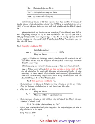 Thv :   Thời gian hoàn vốn đầu tư

              NPV : Giá trị hiện tại ròng của dự án

              IRR : Tỷ suất thu hồi vốn nội bộ

      Đối với các dự án đầu tư dài hạn, việc tính toán hiệu quả kinh tế của các dự
án dựa trên cơ sở xác định giá trị hiện tại ròng (NPV) và tỷ suất thu hồi vốn nội bộ
(IRR) về cơ bản đã phản ánh trung thực tình hình tài chính và tính khả thi của dự
án.

     Nhưng đối với các dự án cho vay vốn trung hạn để sửa chữa máy móc thiết bị,
mua sắm phương tiện vận tải, lắp đặt thêm dây chuyền ... thì việc xác định NPV và
IRR gặp tương đối khó khăn và phức tạp. Vì vậy, đối với trường hợp này, thực tế
thường sử dụng các công cụ tài chính để đánh giá là ROI và Thv ,vừa đơn giản vừa
đảm bảo chất lượng.

5.2.1. Doanh lợi vốn đầu tư: ROI

                      Lợi nhuận sau thuế
           ROI =                                     x 100 %
                      Tổng vốn đầu tư

     ý nghĩa: ROI phản ánh khả năng sinh lời của tổng vốn đầu tư vào dự án, nói
     cách khác, nó cho biết 100 đồng vốn đầu tư dự kiến sẽ thu được bao nhiêu
     đồng lợi nhuận ròng.
      Chỉ số này càng cao chứng tỏ vốn đầu tư càng có hiệu quả về mặt tài chính.
     Lưu ý: ROI có nhược điểm là đánh giá hiệu quả đầu tư không chính xác bởi
     khó xác định được lợi nhuận điển hình của một năm đại diện cho các năm
     hoạt động của dự án. Do đó, để xác định lợi nhuận sau thuế, thông thường lấy
     bình quân các năm trong vòng đời của dự án. Cũng có thể lấy một năm làm
     đại diện khi dự án đi vào hoạt động ổn định.
             5.2.2. Thời gian hoàn vốn đầu tư: Thv
-   Thời gian hoàn vốn đầu tư là thời gian mà tổng vốn đầu tư vào tài sản cố định
    được thu lại bằng lợi nhuận ròng và khấu hao cơ bản hàng năm.
-   Công thức xác định:
                     Tổng vốn đầu tư
          Thv =
                     Khấu hao cơ bản + Lợi nhuận ròng

-   Thời gian hoàn vốn đầu tư phải nhỏ hơn vòng đời của dự án thì mới bảo đảm
    hiệu quả về mặt tài chính.
             5.2.3. Giá trị hiện tại ròng của dự án: NPV
-   Giá trị hiện tại ròng là hiệu số giữa tổng giá trị thu nhập ròng qua các năm và
    tổng số vốn đầu tư của dự án.
-   Công thức xác định:
                      n                 n


                          Sưu t m b i: www.daihoc.com.vn
                                                                                 25
 